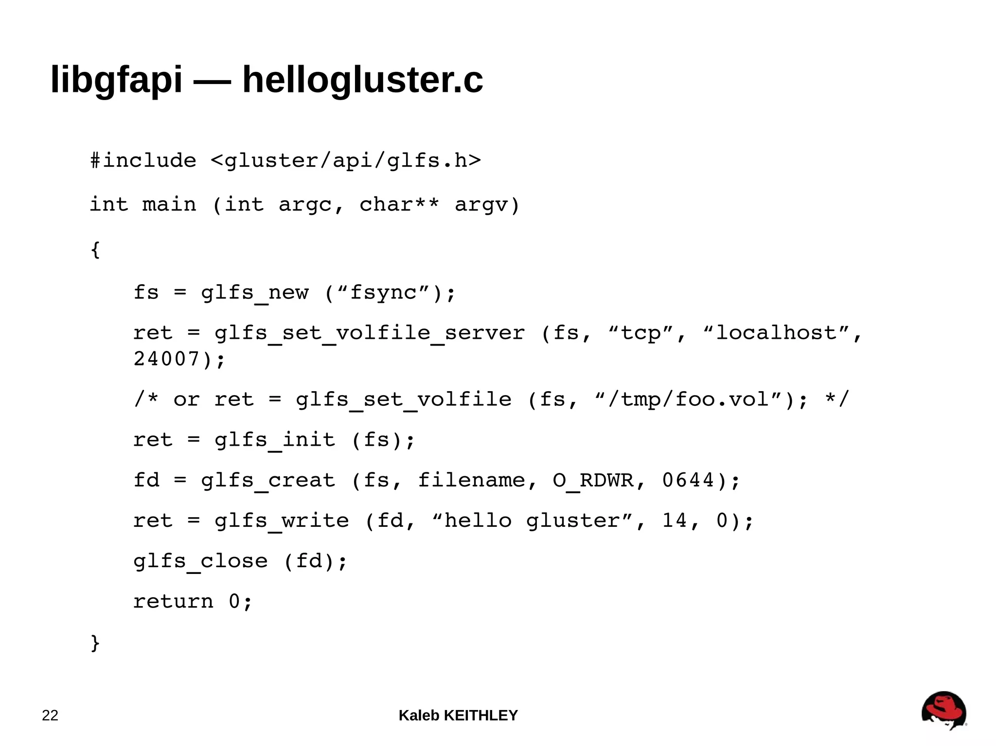 Kaleb KEITHLEY22
libgfapi — hellogluster.c
#include <gluster/api/glfs.h>
int main (int argc, char** argv)
{
fs = glfs_new (“fsync”);
ret = glfs_set_volfile_server (fs, “tcp”, “localhost”, 
24007);
/* or ret = glfs_set_volfile (fs, “/tmp/foo.vol”); */
ret = glfs_init (fs);
fd = glfs_creat (fs, filename, O_RDWR, 0644);
ret = glfs_write (fd, “hello gluster”, 14, 0);
glfs_close (fd);
return 0;
}
 