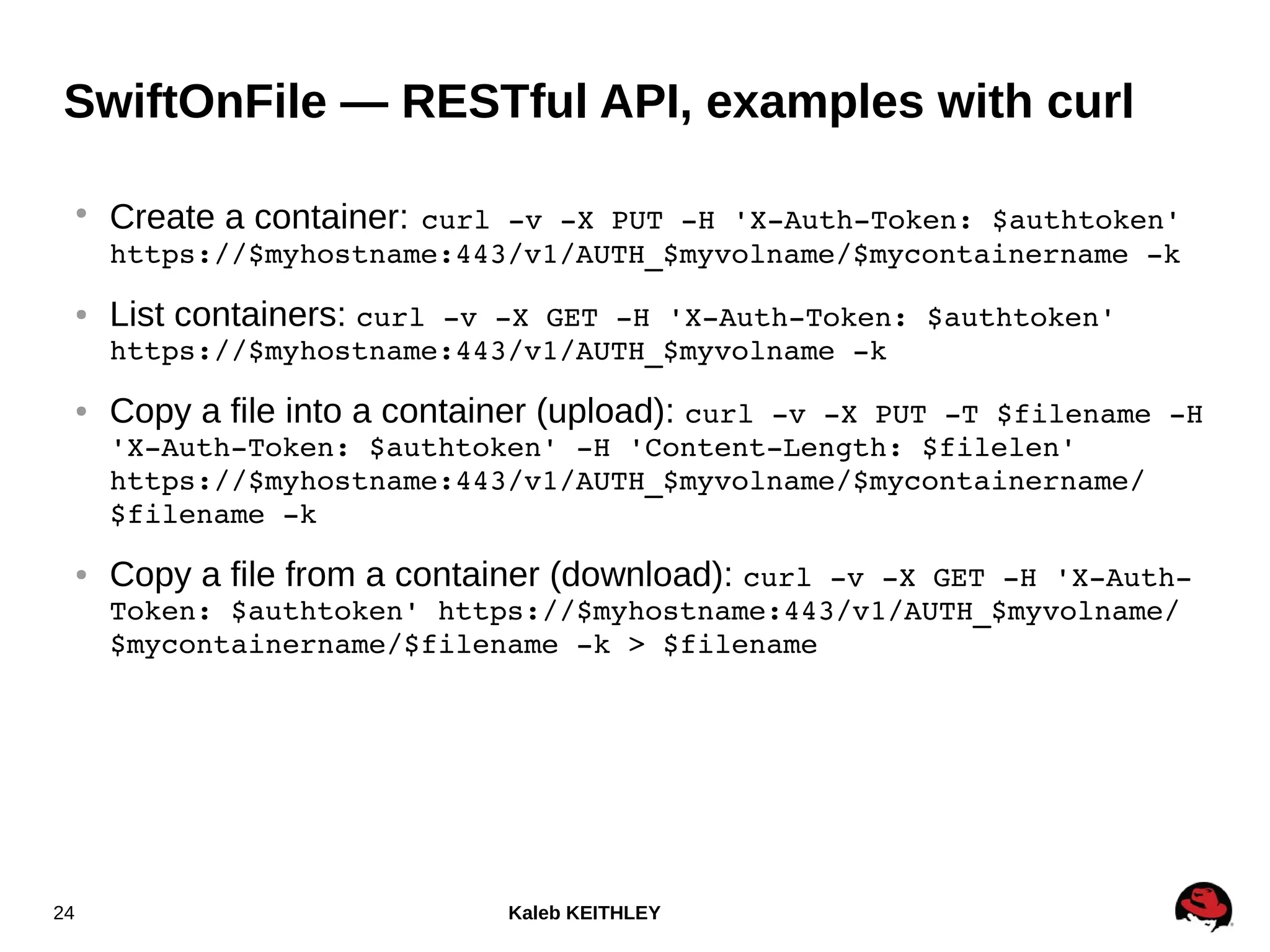 Kaleb KEITHLEY24
SwiftOnFile — RESTful API, examples with curl
●
Create a container: curl ­v ­X PUT ­H 'X­Auth­Token: $authtoken' 
https://$myhostname:443/v1/AUTH_$myvolname/$mycontainername ­k
● List containers: curl ­v ­X GET ­H 'X­Auth­Token: $authtoken' 
https://$myhostname:443/v1/AUTH_$myvolname ­k
● Copy a file into a container (upload): curl ­v ­X PUT ­T $filename ­H 
'X­Auth­Token: $authtoken' ­H 'Content­Length: $filelen' 
https://$myhostname:443/v1/AUTH_$myvolname/$mycontainername/
$filename ­k
● Copy a file from a container (download): curl ­v ­X GET ­H 'X­Auth­
Token: $authtoken' https://$myhostname:443/v1/AUTH_$myvolname/
$mycontainername/$filename ­k > $filename
 