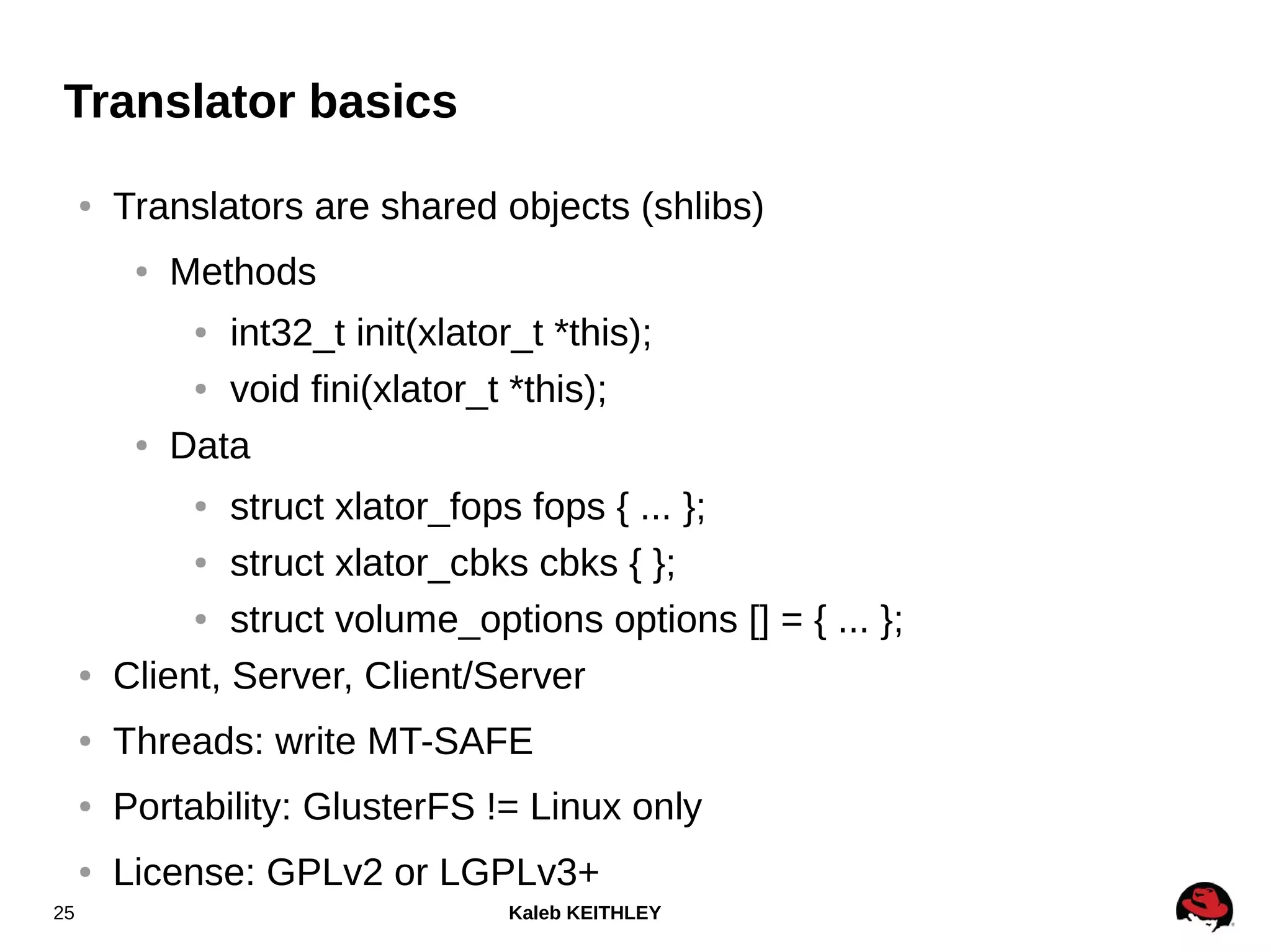 Kaleb KEITHLEY25
Translator basics
● Translators are shared objects (shlibs)
● Methods
● int32_t init(xlator_t *this);
● void fini(xlator_t *this);
● Data
● struct xlator_fops fops { ... };
● struct xlator_cbks cbks { };
● struct volume_options options [] = { ... };
● Client, Server, Client/Server
● Threads: write MT-SAFE
● Portability: GlusterFS != Linux only
● License: GPLv2 or LGPLv3+
 