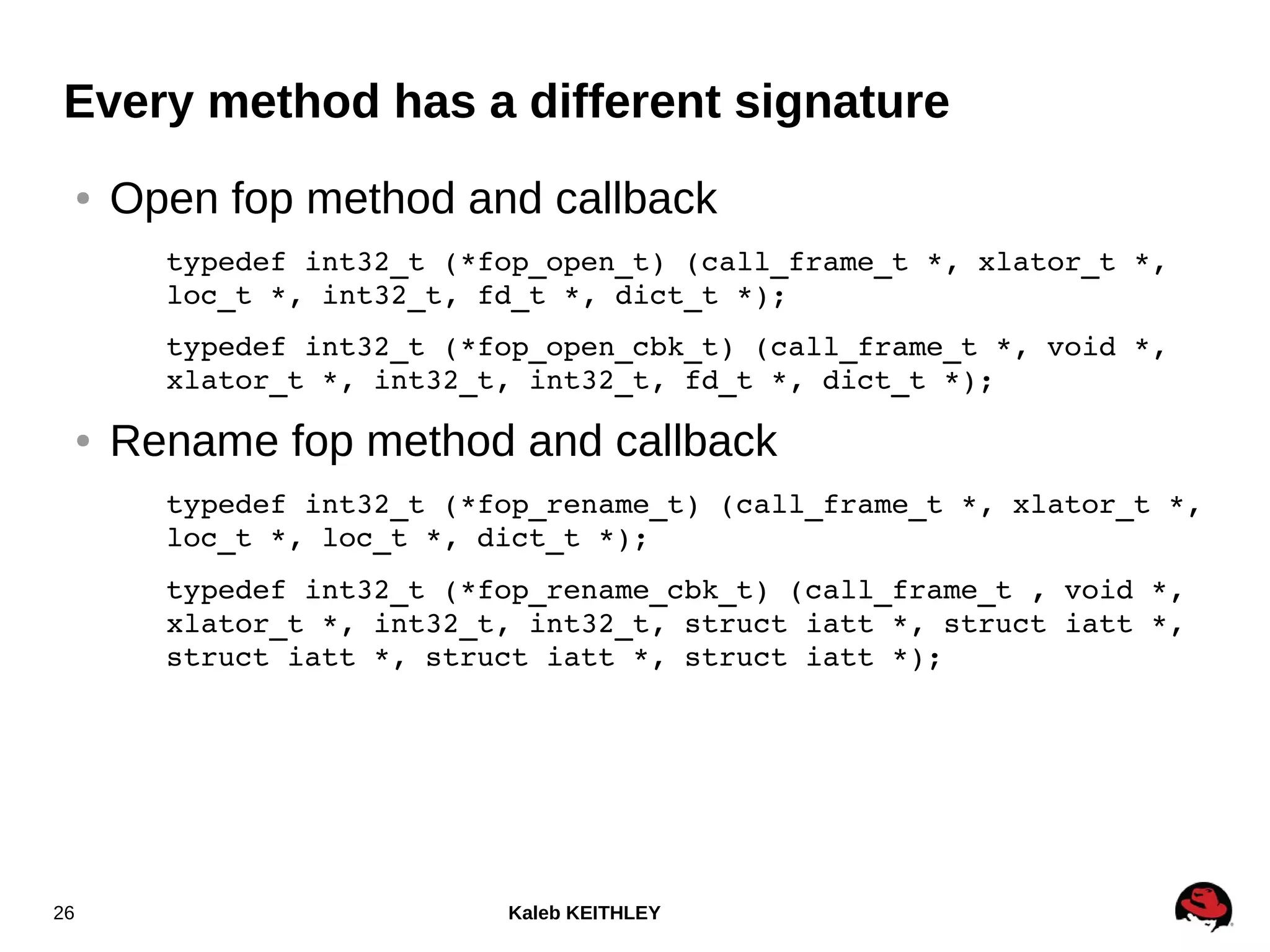 Kaleb KEITHLEY26
Every method has a different signature
● Open fop method and callback
typedef int32_t (*fop_open_t) (call_frame_t *, xlator_t *, 
loc_t *, int32_t, fd_t *, dict_t *);
typedef int32_t (*fop_open_cbk_t) (call_frame_t *, void *, 
xlator_t *, int32_t, int32_t, fd_t *, dict_t *);
● Rename fop method and callback
typedef int32_t (*fop_rename_t) (call_frame_t *, xlator_t *, 
loc_t *, loc_t *, dict_t *);
typedef int32_t (*fop_rename_cbk_t) (call_frame_t , void *, 
xlator_t *, int32_t, int32_t, struct iatt *, struct iatt *, 
struct iatt *, struct iatt *, struct iatt *);
 