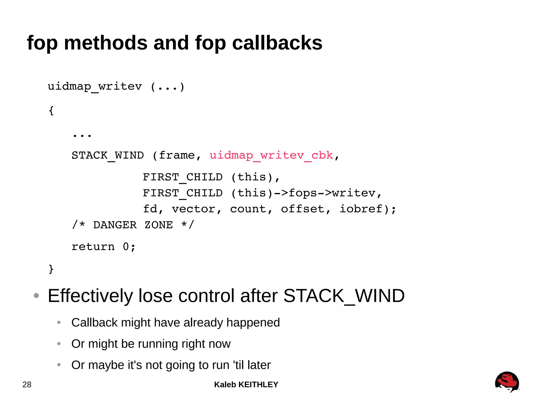 Kaleb KEITHLEY28
fop methods and fop callbacks
uidmap_writev (...)
{
...
STACK_WIND (frame, uidmap_writev_cbk,
FIRST_CHILD (this),
FIRST_CHILD (this)­>fops­>writev,
fd, vector, count, offset, iobref);
/* DANGER ZONE */
return 0;
}
● Effectively lose control after STACK_WIND
● Callback might have already happened
● Or might be running right now
● Or maybe it's not going to run 'til later
 