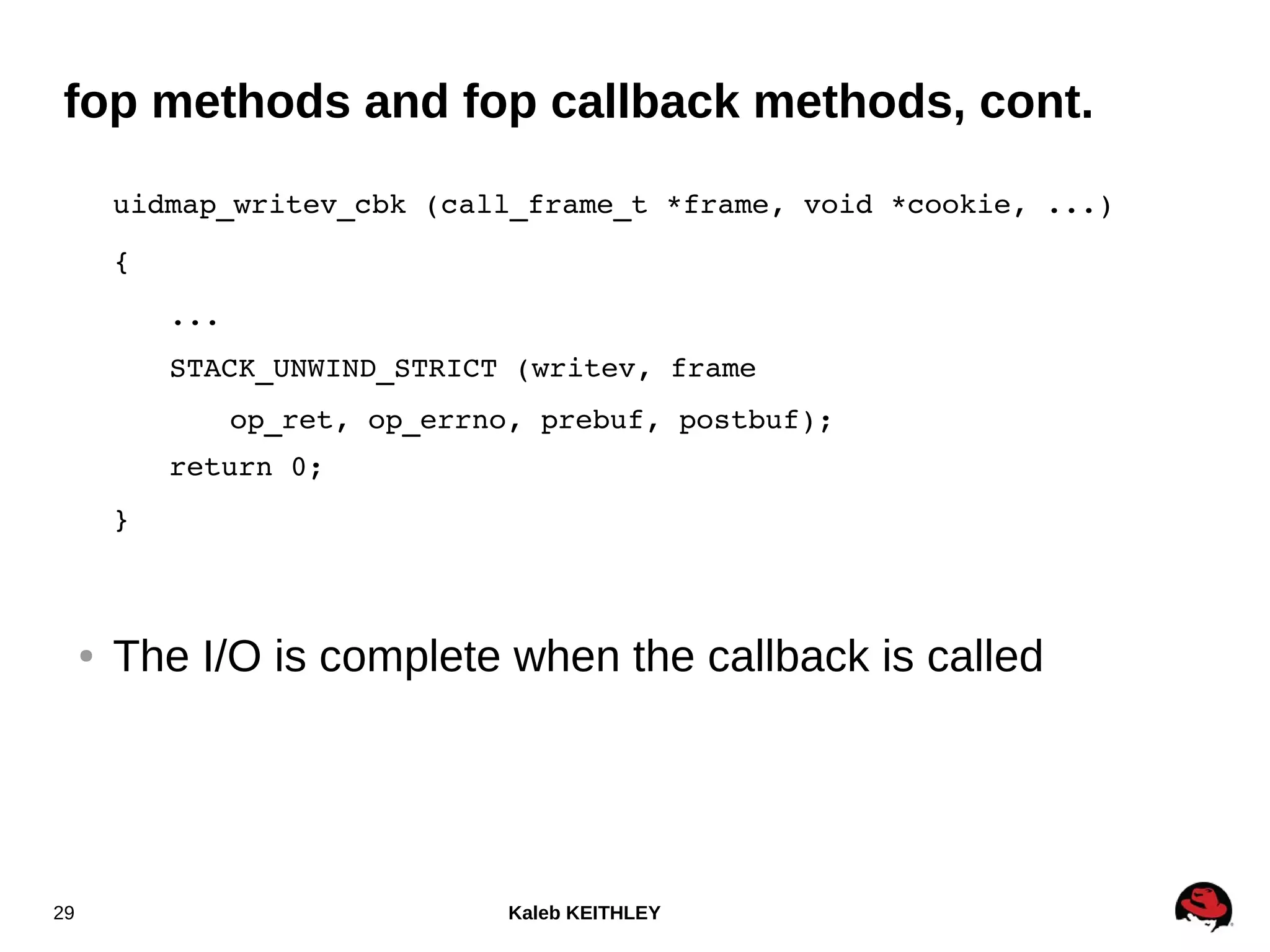 Kaleb KEITHLEY29
fop methods and fop callback methods, cont.
uidmap_writev_cbk (call_frame_t *frame, void *cookie, ...)
{
...
STACK_UNWIND_STRICT (writev, frame
op_ret, op_errno, prebuf, postbuf);
return 0;
}
● The I/O is complete when the callback is called
 