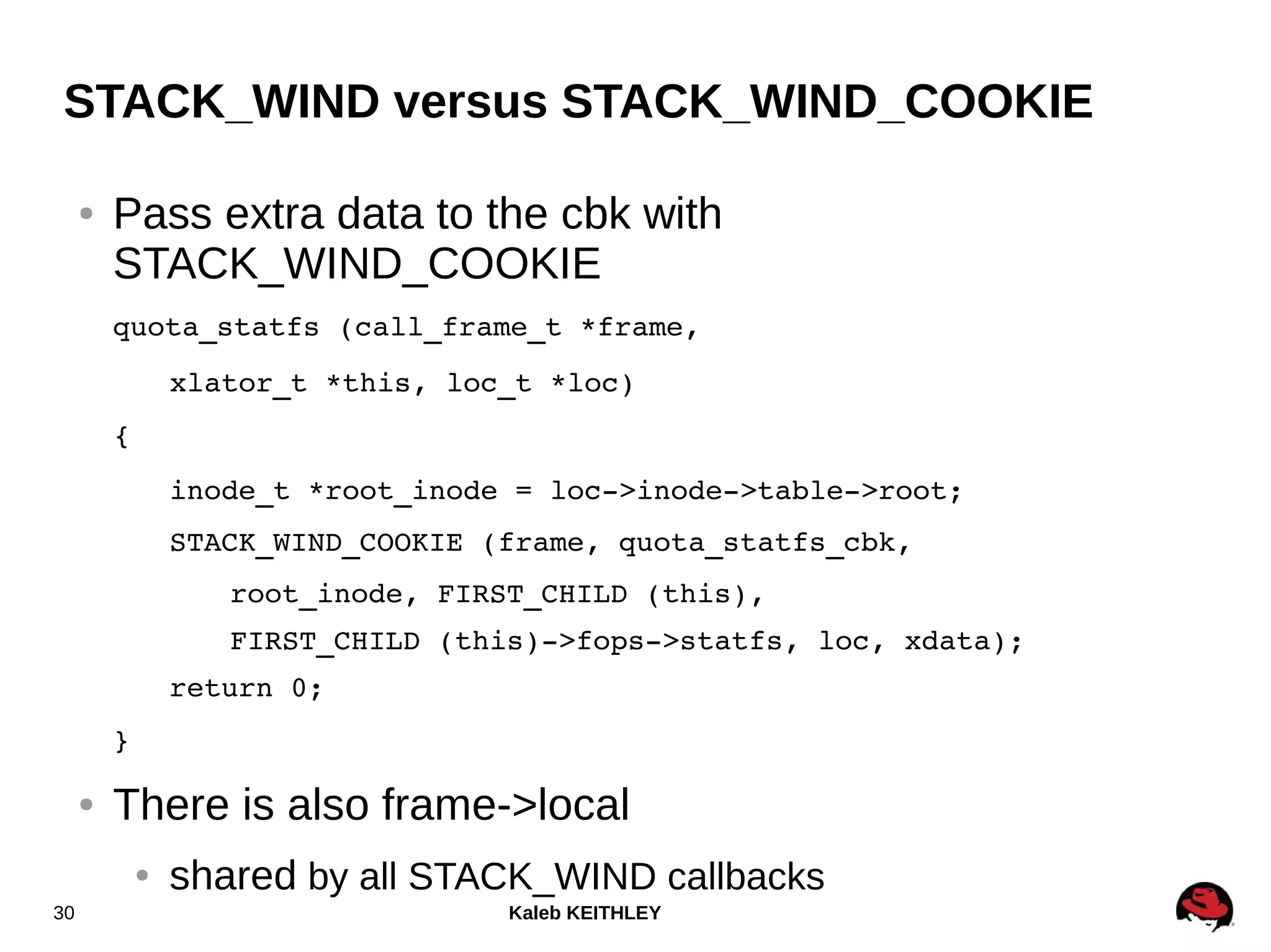 Kaleb KEITHLEY30
STACK_WIND versus STACK_WIND_COOKIE
● Pass extra data to the cbk with
STACK_WIND_COOKIE
quota_statfs (call_frame_t *frame,
xlator_t *this, loc_t *loc)
{
inode_t *root_inode = loc­>inode­>table­>root;
STACK_WIND_COOKIE (frame, quota_statfs_cbk,
root_inode, FIRST_CHILD (this),
FIRST_CHILD (this)­>fops­>statfs, loc, xdata);
return 0;
}
● There is also frame->local
● shared by all STACK_WIND callbacks
 