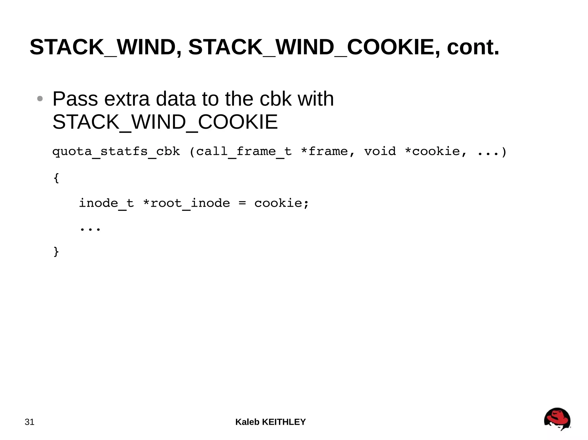 Kaleb KEITHLEY31
STACK_WIND, STACK_WIND_COOKIE, cont.
● Pass extra data to the cbk with
STACK_WIND_COOKIE
quota_statfs_cbk (call_frame_t *frame, void *cookie, ...)
{
inode_t *root_inode = cookie;
...
}
 