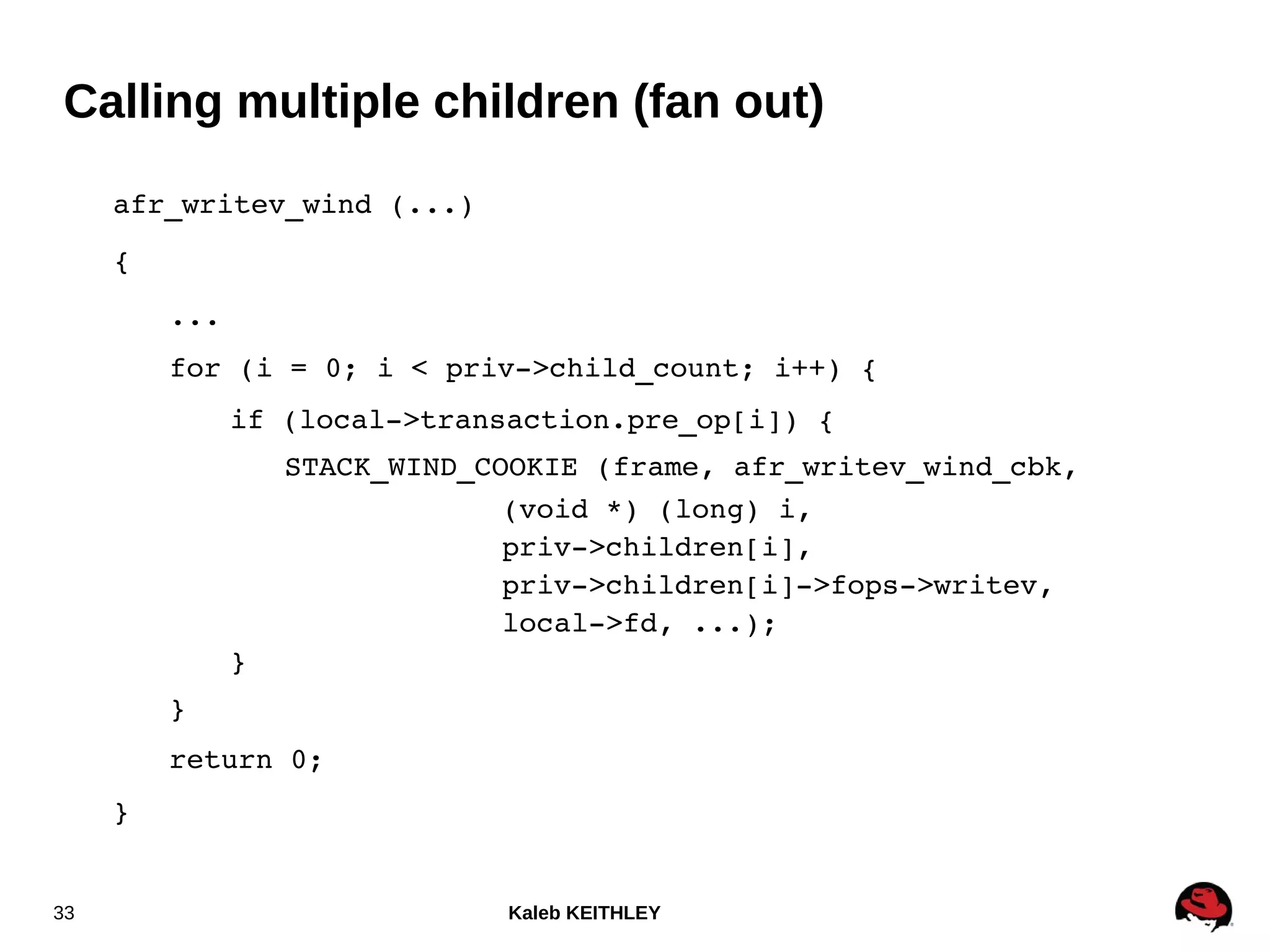 Kaleb KEITHLEY33
Calling multiple children (fan out)
afr_writev_wind (...)
{
...
for (i = 0; i < priv­>child_count; i++) {
if (local­>transaction.pre_op[i]) {
STACK_WIND_COOKIE (frame, afr_writev_wind_cbk,
(void *) (long) i,
priv­>children[i],
priv­>children[i]­>fops­>writev,
local­>fd, ...);
}
}
return 0;
}
 