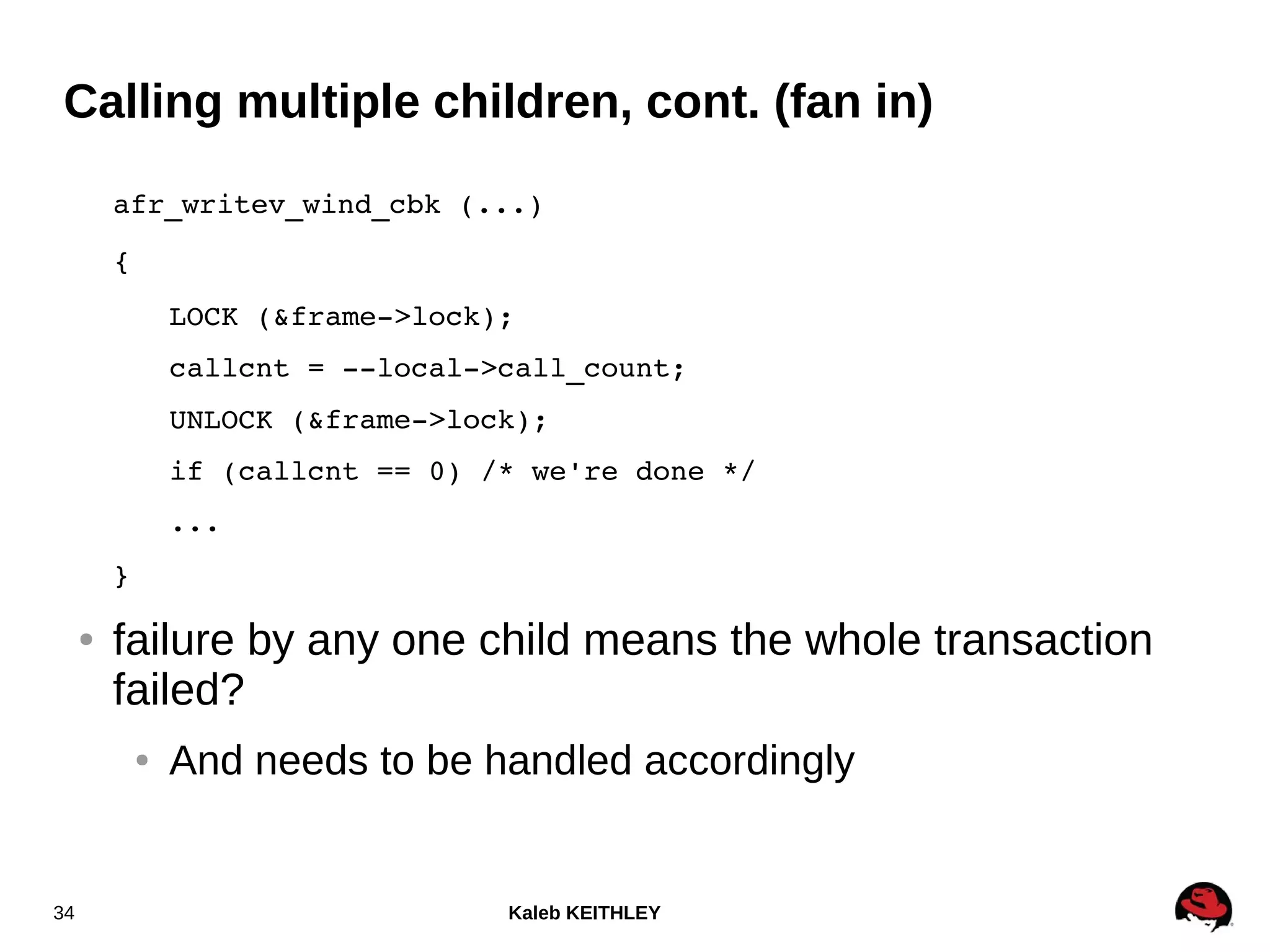 Kaleb KEITHLEY34
Calling multiple children, cont. (fan in)
afr_writev_wind_cbk (...)
{
LOCK (&frame­>lock);
callcnt = ­­local­>call_count;
UNLOCK (&frame­>lock);
if (callcnt == 0) /* we're done */
...
}
● failure by any one child means the whole transaction
failed?
● And needs to be handled accordingly
 