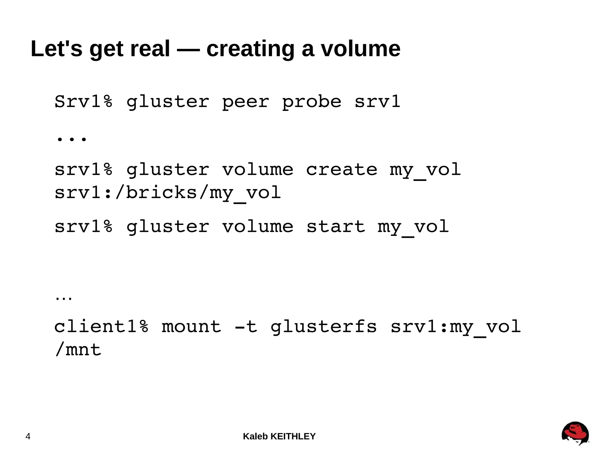 Kaleb KEITHLEY4
Srv1% gluster peer probe srv1
...
srv1% gluster volume create my_vol 
srv1:/bricks/my_vol
srv1% gluster volume start my_vol
…
client1% mount ­t glusterfs srv1:my_vol 
/mnt
Let's get real — creating a volume
 