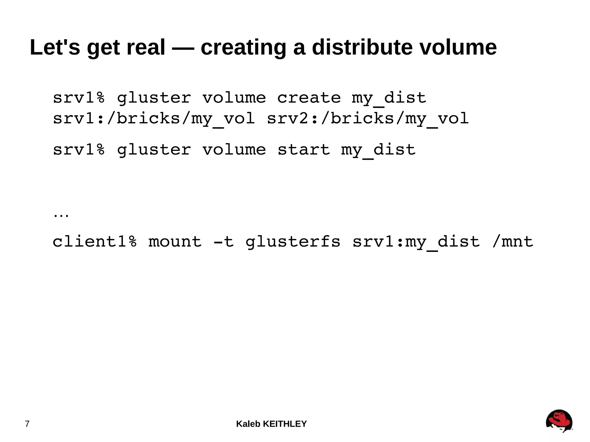 Kaleb KEITHLEY7
srv1% gluster volume create my_dist 
srv1:/bricks/my_vol srv2:/bricks/my_vol
srv1% gluster volume start my_dist
…
client1% mount ­t glusterfs srv1:my_dist /mnt
Let's get real — creating a distribute volume
 