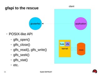 Kaleb KEITHLEY21
client
glusterfsd
kernel
/mnt
application
vfsfuse
gfapi to the rescue
● POSIX-like API
● glfs_open()
● glfs_close()
● glfs_read(), glfs_write()
● glfs_seek()
● glfs_stat()
● etc.
 