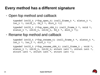 Kaleb KEITHLEY26
Every method has a different signature
● Open fop method and callback
typedef int32_t (*fop_open_t) (call_frame_t *, xlator_t *, 
loc_t *, int32_t, fd_t *, dict_t *);
typedef int32_t (*fop_open_cbk_t) (call_frame_t *, void *, 
xlator_t *, int32_t, int32_t, fd_t *, dict_t *);
● Rename fop method and callback
typedef int32_t (*fop_rename_t) (call_frame_t *, xlator_t *, 
loc_t *, loc_t *, dict_t *);
typedef int32_t (*fop_rename_cbk_t) (call_frame_t , void *, 
xlator_t *, int32_t, int32_t, struct iatt *, struct iatt *, 
struct iatt *, struct iatt *, struct iatt *);
 