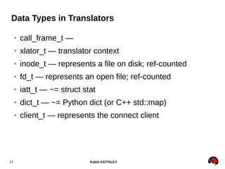 Kaleb KEITHLEY27
Data Types in Translators
● call_frame_t —
● xlator_t — translator context
● inode_t — represents a file on disk; ref-counted
● fd_t — represents an open file; ref-counted
● iatt_t — ~= struct stat
● dict_t — ~= Python dict (or C++ std::map)
● client_t — represents the connect client
 