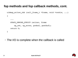 Kaleb KEITHLEY29
fop methods and fop callback methods, cont.
uidmap_writev_cbk (call_frame_t *frame, void *cookie, ...)
{
...
STACK_UNWIND_STRICT (writev, frame
op_ret, op_errno, prebuf, postbuf);
return 0;
}
● The I/O is complete when the callback is called
 
