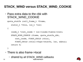 Kaleb KEITHLEY30
STACK_WIND versus STACK_WIND_COOKIE
● Pass extra data to the cbk with
STACK_WIND_COOKIE
quota_statfs (call_frame_t *frame,
xlator_t *this, loc_t *loc)
{
inode_t *root_inode = loc­>inode­>table­>root;
STACK_WIND_COOKIE (frame, quota_statfs_cbk,
root_inode, FIRST_CHILD (this),
FIRST_CHILD (this)­>fops­>statfs, loc, xdata);
return 0;
}
● There is also frame->local
● shared by all STACK_WIND callbacks
 