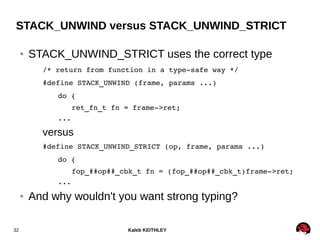 Kaleb KEITHLEY32
STACK_UNWIND versus STACK_UNWIND_STRICT
● STACK_UNWIND_STRICT uses the correct type
/* return from function in a type­safe way */
#define STACK_UNWIND (frame, params ...)
do {
ret_fn_t fn = frame­>ret;
...
versus
#define STACK_UNWIND_STRICT (op, frame, params ...)
do {
fop_##op##_cbk_t fn = (fop_##op##_cbk_t)frame­>ret;
...
● And why wouldn't you want strong typing?
 