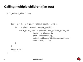 Kaleb KEITHLEY33
Calling multiple children (fan out)
afr_writev_wind (...)
{
...
for (i = 0; i < priv­>child_count; i++) {
if (local­>transaction.pre_op[i]) {
STACK_WIND_COOKIE (frame, afr_writev_wind_cbk,
(void *) (long) i,
priv­>children[i],
priv­>children[i]­>fops­>writev,
local­>fd, ...);
}
}
return 0;
}
 