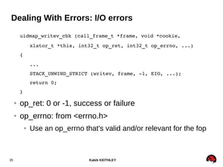 Kaleb KEITHLEY35
Dealing With Errors: I/O errors
uidmap_writev_cbk (call_frame_t *frame, void *cookie,
xlator_t *this, int32_t op_ret, int32_t op_errno, ...)
{
...
STACK_UNWIND_STRICT (writev, frame, ­1, EIO, ...);
return 0;
}
● op_ret: 0 or -1, success or failure
● op_errno: from <errno.h>
● Use an op_errno that's valid and/or relevant for the fop
 