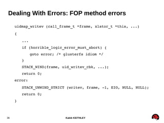 Kaleb KEITHLEY36
Dealing With Errors: FOP method errors
uidmap_writev (call_frame_t *frame, xlator_t *this, ...)
{
...
if (horrible_logic_error_must_abort) {
goto error; /* glusterfs idiom */
}
STACK_WIND(frame, uid_writev_cbk, ...);
return 0;
error:
STACK_UNWIND_STRICT (writev, frame, ­1, EIO, NULL, NULL);
return 0;
}
 