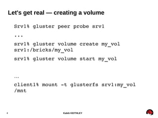 Kaleb KEITHLEY4
Srv1% gluster peer probe srv1
...
srv1% gluster volume create my_vol 
srv1:/bricks/my_vol
srv1% gluster volume start my_vol
…
client1% mount ­t glusterfs srv1:my_vol 
/mnt
Let's get real — creating a volume
 