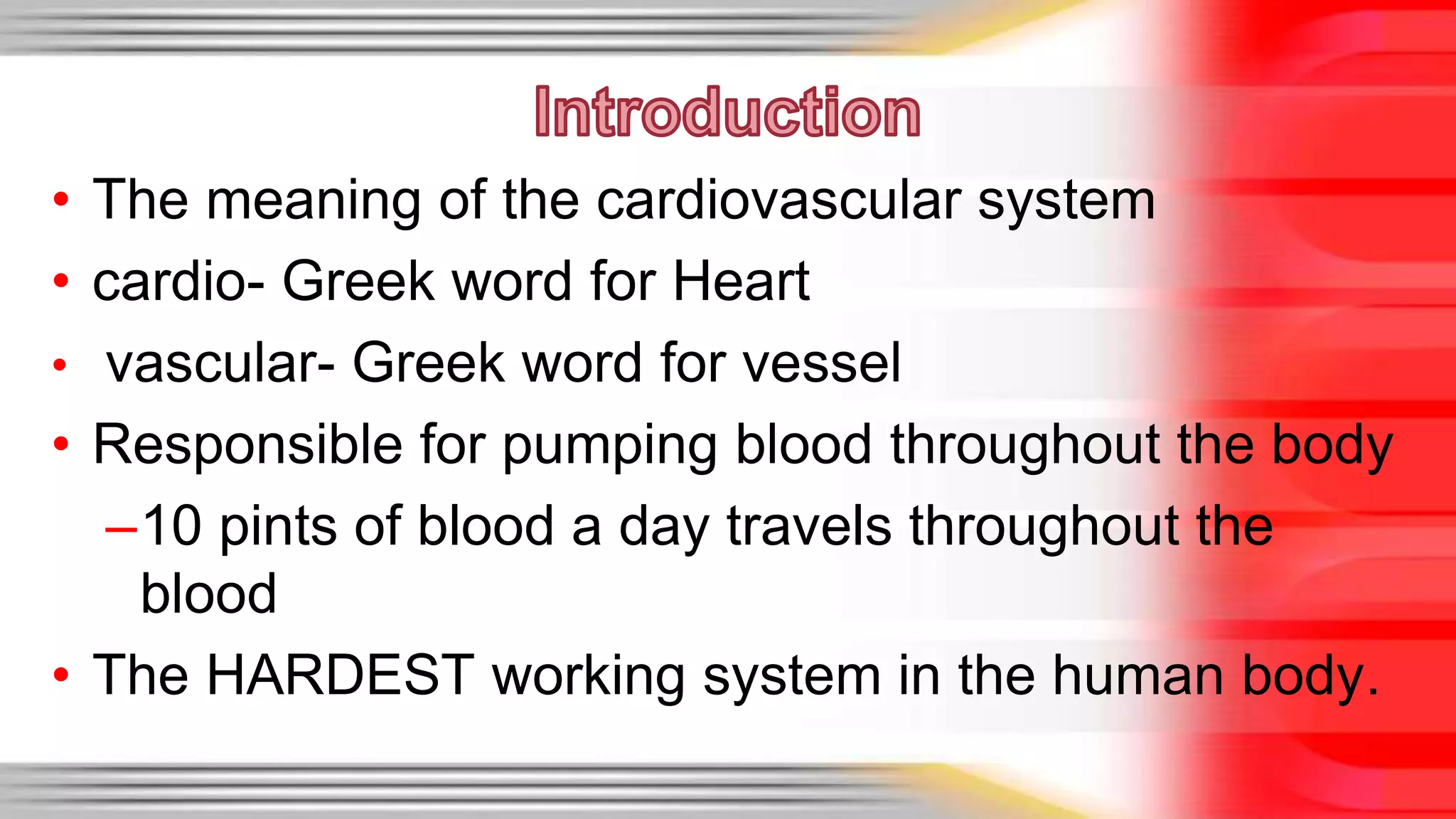 • The meaning of the cardiovascular system 
• cardio- Greek word for Heart 
• vascular- Greek word for vessel 
• Responsible for pumping blood throughout the body 
–10 pints of blood a day travels throughout the 
blood 
• The HARDEST working system in the human body. 
 