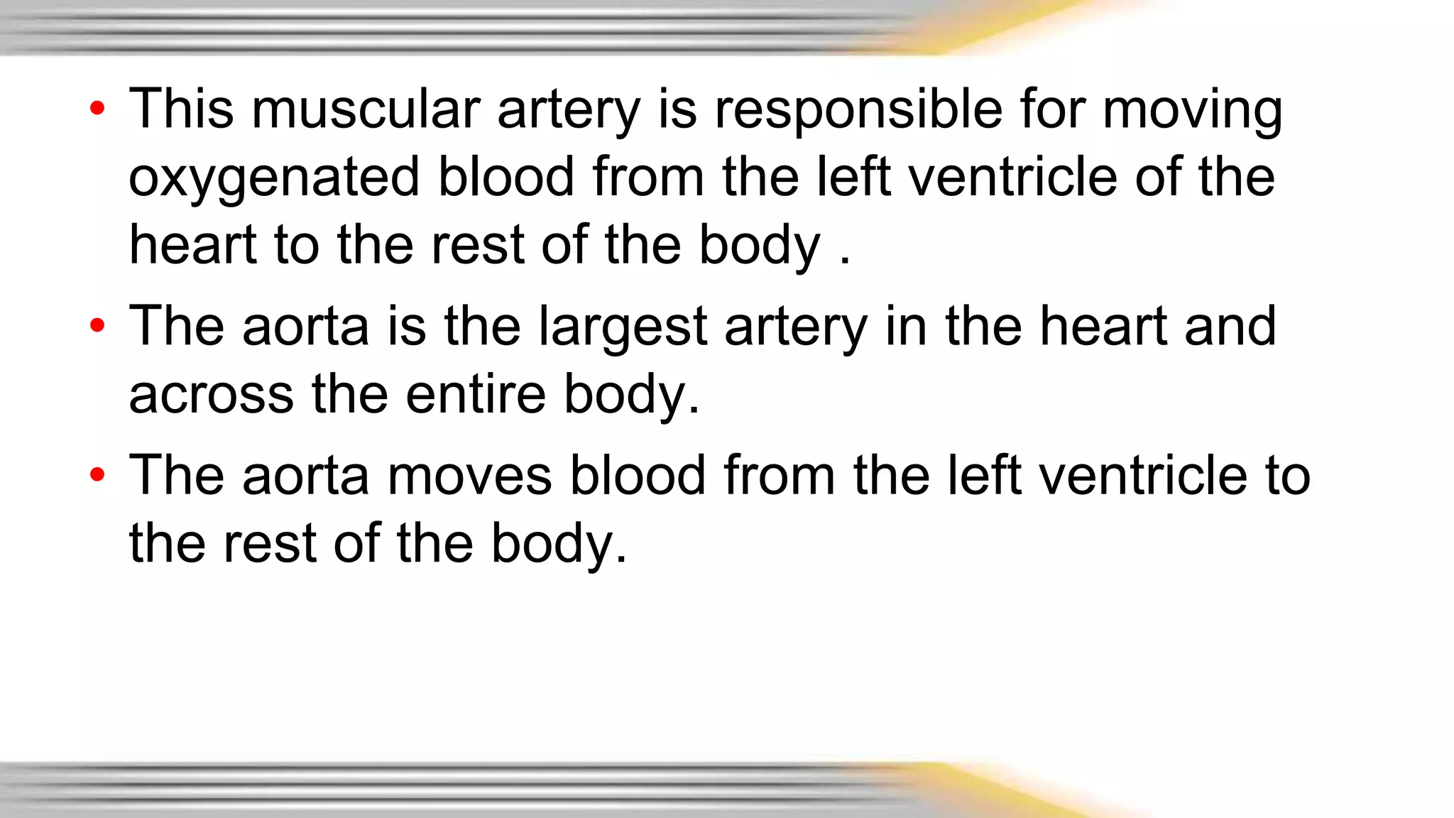 • This muscular artery is responsible for moving 
oxygenated blood from the left ventricle of the 
heart to the rest of the body . 
• The aorta is the largest artery in the heart and 
across the entire body. 
• The aorta moves blood from the left ventricle to 
the rest of the body. 
 