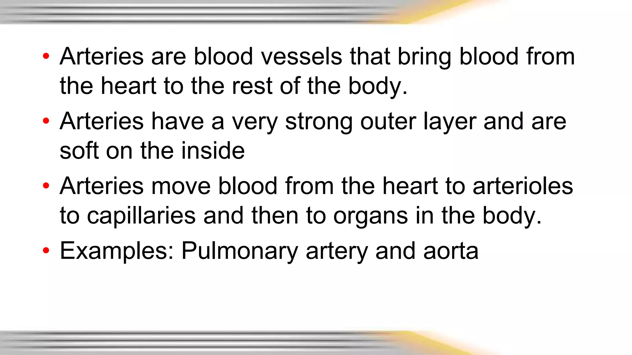 • Arteries are blood vessels that bring blood from 
the heart to the rest of the body. 
• Arteries have a very strong outer layer and are 
soft on the inside 
• Arteries move blood from the heart to arterioles 
to capillaries and then to organs in the body. 
• Examples: Pulmonary artery and aorta 
 