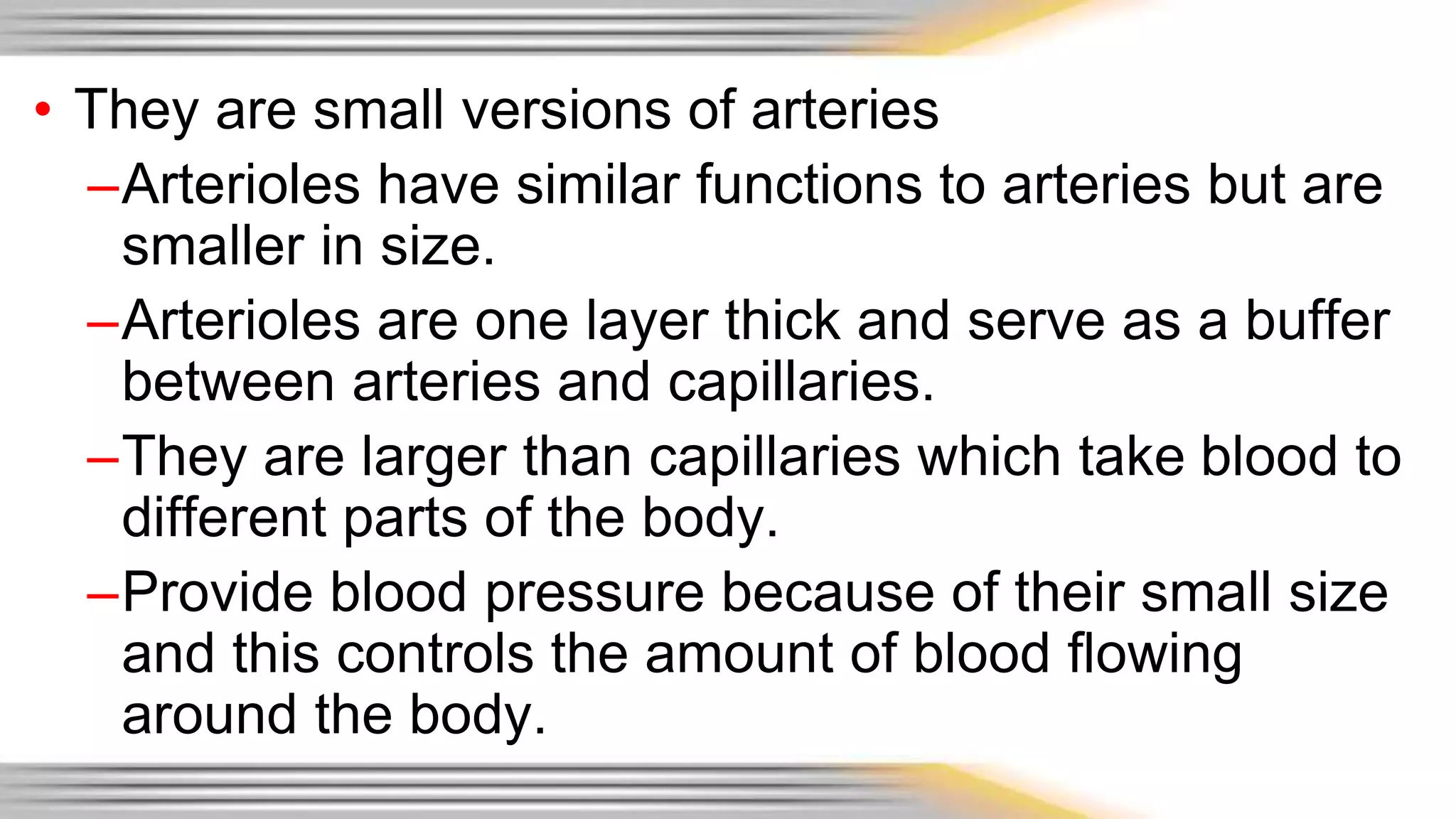 • They are small versions of arteries 
–Arterioles have similar functions to arteries but are 
smaller in size. 
–Arterioles are one layer thick and serve as a buffer 
between arteries and capillaries. 
–They are larger than capillaries which take blood to 
different parts of the body. 
–Provide blood pressure because of their small size 
and this controls the amount of blood flowing 
around the body. 
 