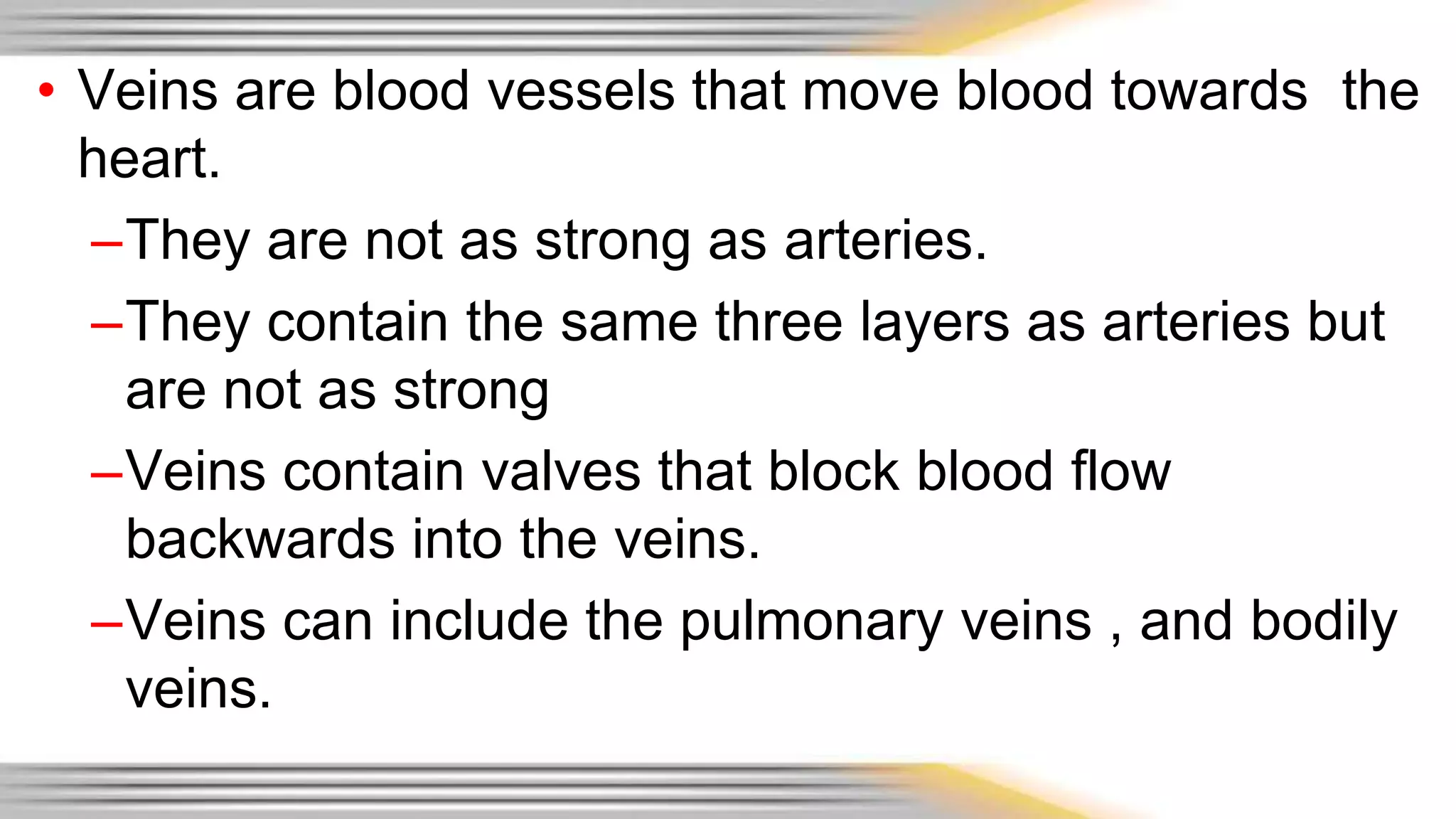 • Veins are blood vessels that move blood towards the 
heart. 
–They are not as strong as arteries. 
–They contain the same three layers as arteries but 
are not as strong 
–Veins contain valves that block blood flow 
backwards into the veins. 
–Veins can include the pulmonary veins , and bodily 
veins. 
 
