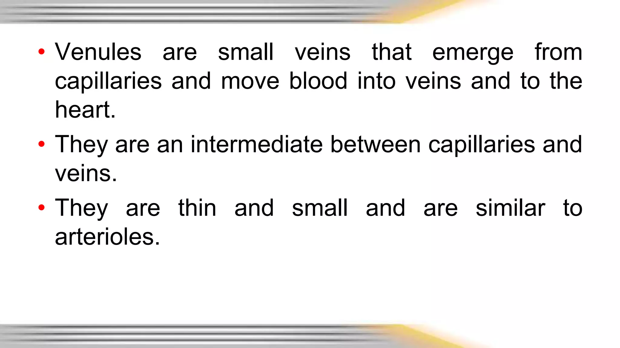• Venules are small veins that emerge from 
capillaries and move blood into veins and to the 
heart. 
• They are an intermediate between capillaries and 
veins. 
• They are thin and small and are similar to 
arterioles. 
 