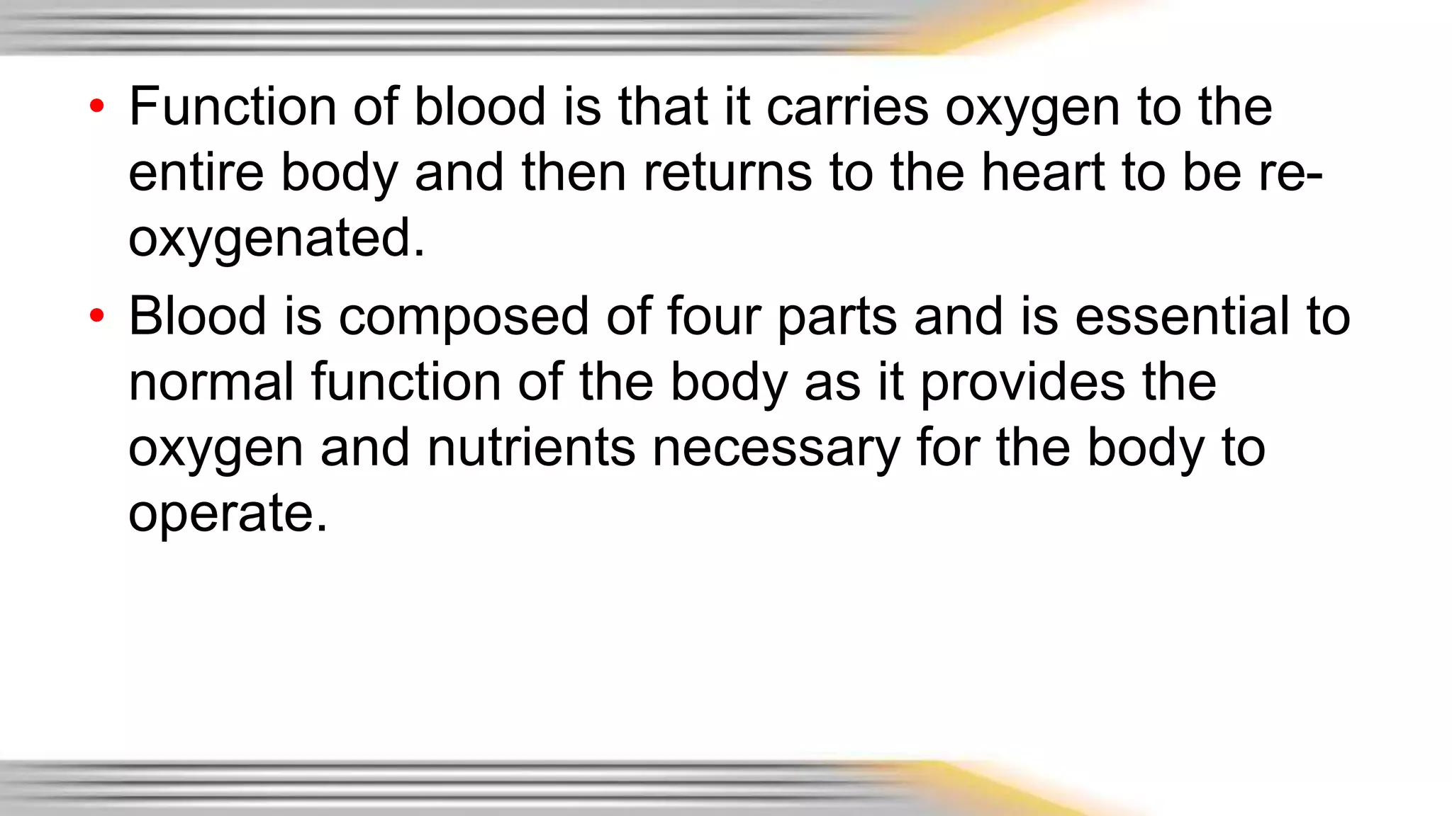 • Function of blood is that it carries oxygen to the 
entire body and then returns to the heart to be re-oxygenated. 
• Blood is composed of four parts and is essential to 
normal function of the body as it provides the 
oxygen and nutrients necessary for the body to 
operate. 
 