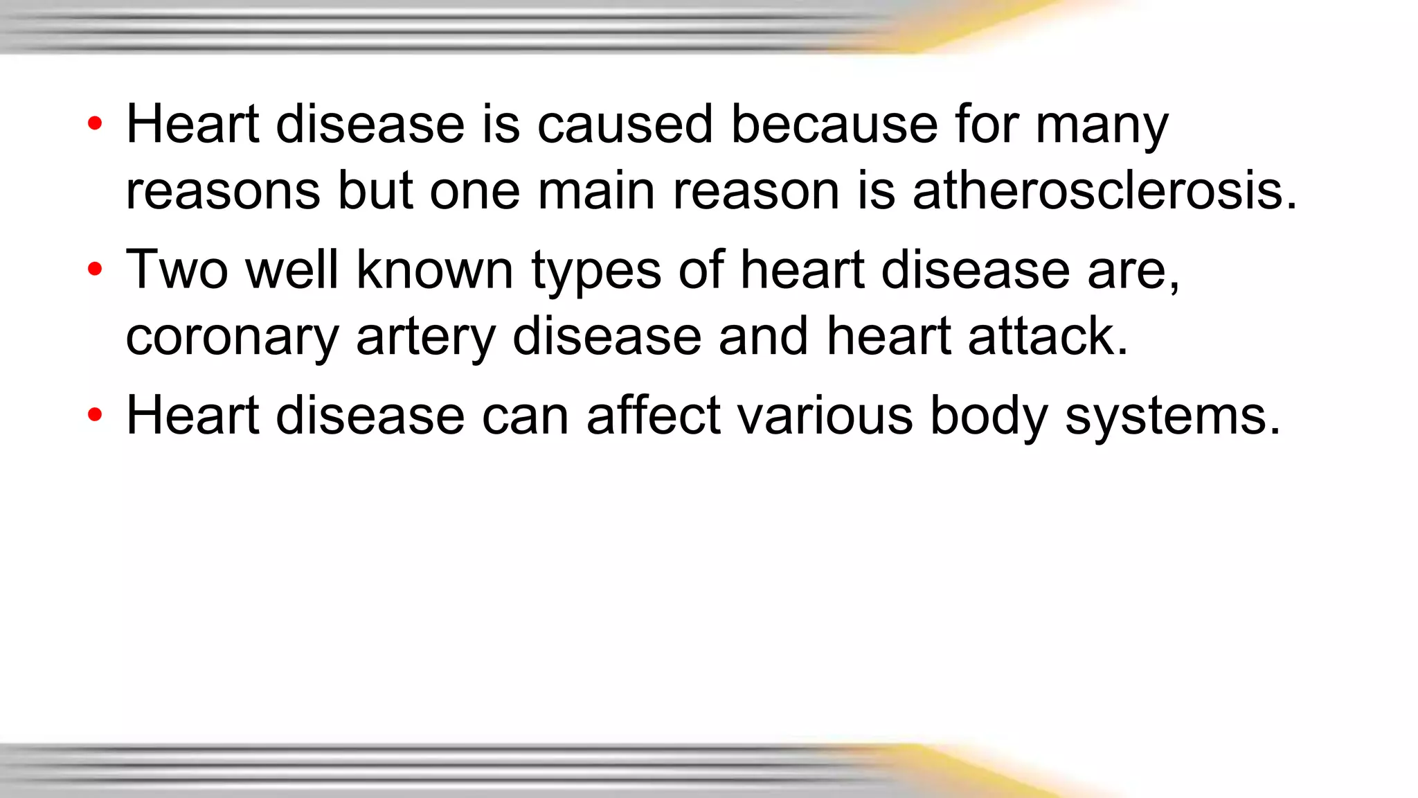 • Heart disease is caused because for many 
reasons but one main reason is atherosclerosis. 
• Two well known types of heart disease are, 
coronary artery disease and heart attack. 
• Heart disease can affect various body systems. 
 