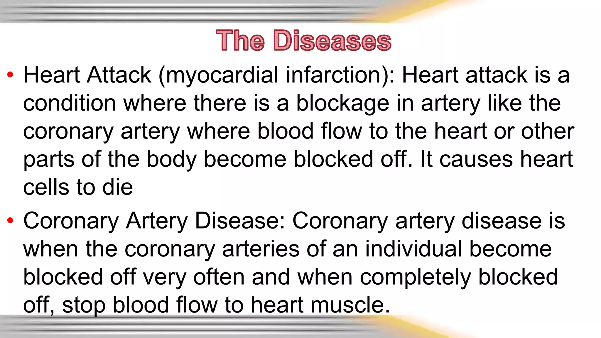 • Heart Attack (myocardial infarction): Heart attack is a 
condition where there is a blockage in artery like the 
coronary artery where blood flow to the heart or other 
parts of the body become blocked off. It causes heart 
cells to die 
• Coronary Artery Disease: Coronary artery disease is 
when the coronary arteries of an individual become 
blocked off very often and when completely blocked 
off, stop blood flow to heart muscle. 
 