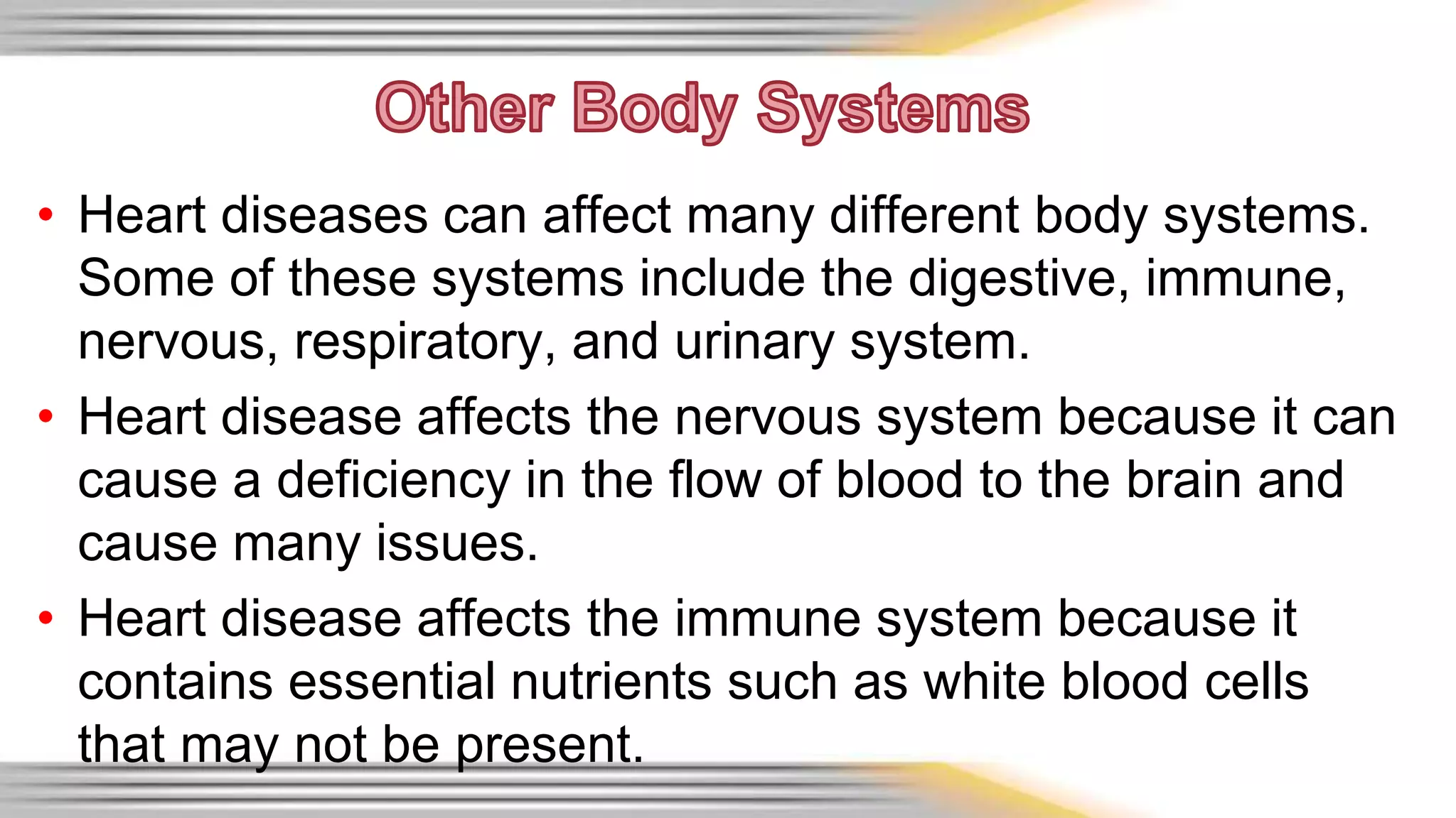 • Heart diseases can affect many different body systems. 
Some of these systems include the digestive, immune, 
nervous, respiratory, and urinary system. 
• Heart disease affects the nervous system because it can 
cause a deficiency in the flow of blood to the brain and 
cause many issues. 
• Heart disease affects the immune system because it 
contains essential nutrients such as white blood cells 
that may not be present. 
 