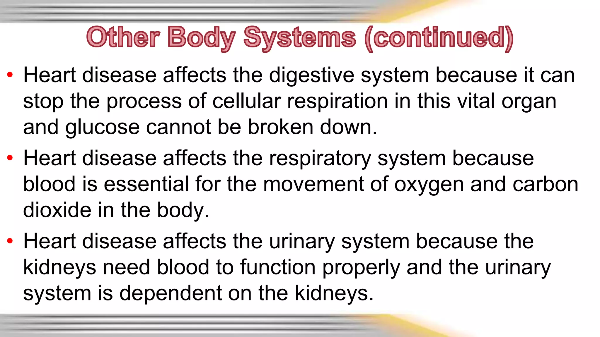 • Heart disease affects the digestive system because it can 
stop the process of cellular respiration in this vital organ 
and glucose cannot be broken down. 
• Heart disease affects the respiratory system because 
blood is essential for the movement of oxygen and carbon 
dioxide in the body. 
• Heart disease affects the urinary system because the 
kidneys need blood to function properly and the urinary 
system is dependent on the kidneys. 
 