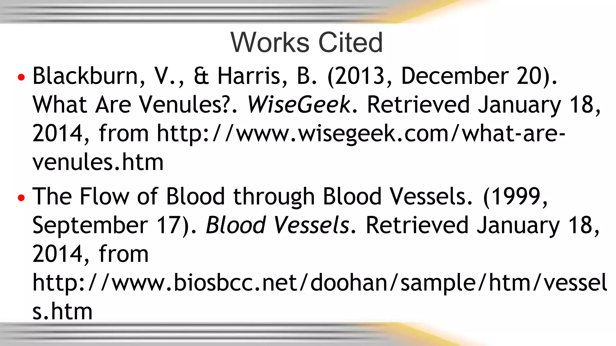 Works Cited 
• Blackburn, V., & Harris, B. (2013, December 20). 
What Are Venules?. WiseGeek. Retrieved January 18, 
2014, from http://www.wisegeek.com/what-are-venules. 
htm 
• The Flow of Blood through Blood Vessels. (1999, 
September 17). Blood Vessels. Retrieved January 18, 
2014, from 
http://www.biosbcc.net/doohan/sample/htm/vessel 
s.htm 
 