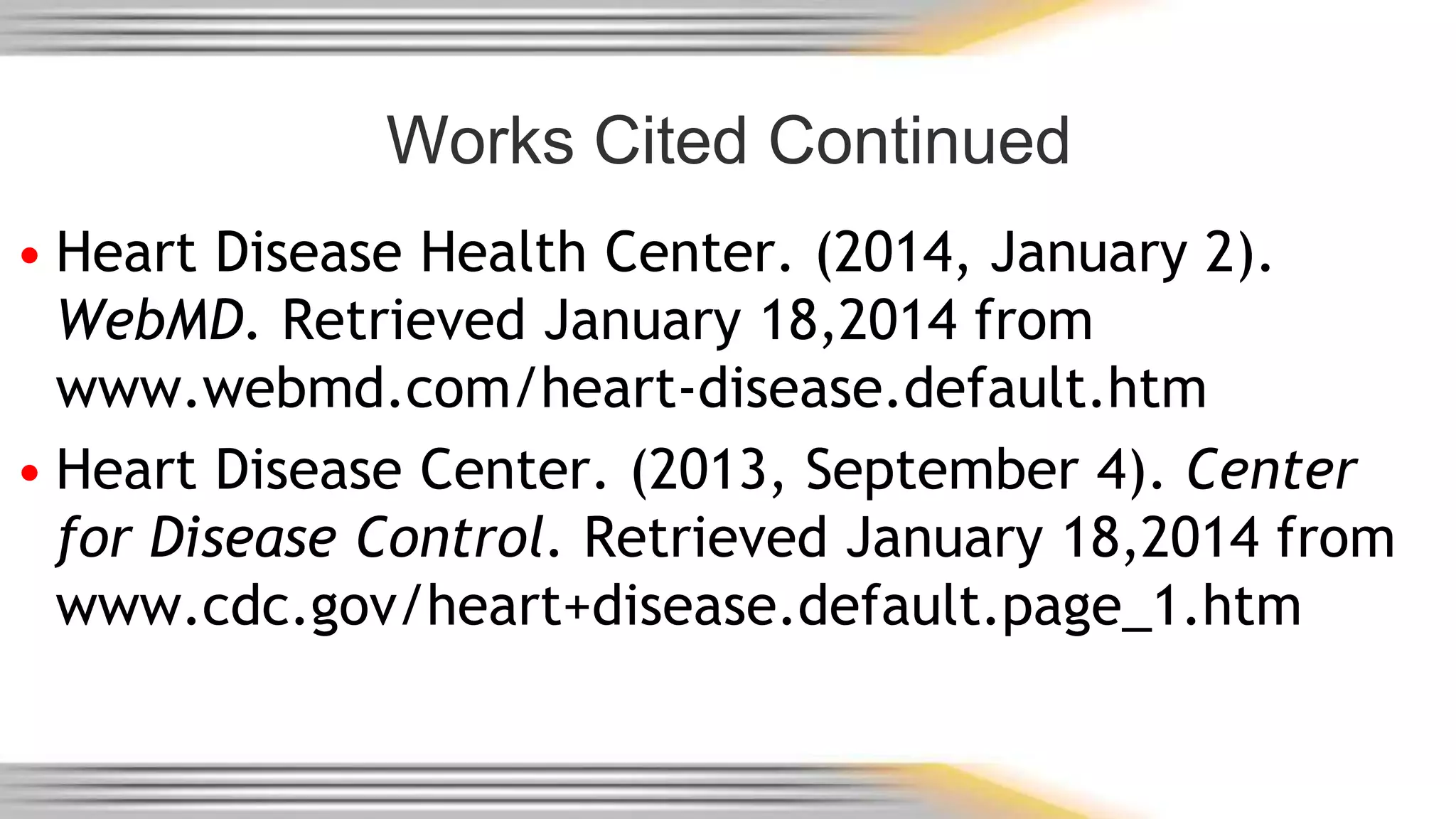 Works Cited Continued 
• Heart Disease Health Center. (2014, January 2). 
WebMD. Retrieved January 18,2014 from 
www.webmd.com/heart-disease.default.htm 
• Heart Disease Center. (2013, September 4). Center 
for Disease Control. Retrieved January 18,2014 from 
www.cdc.gov/heart+disease.default.page_1.htm 
 