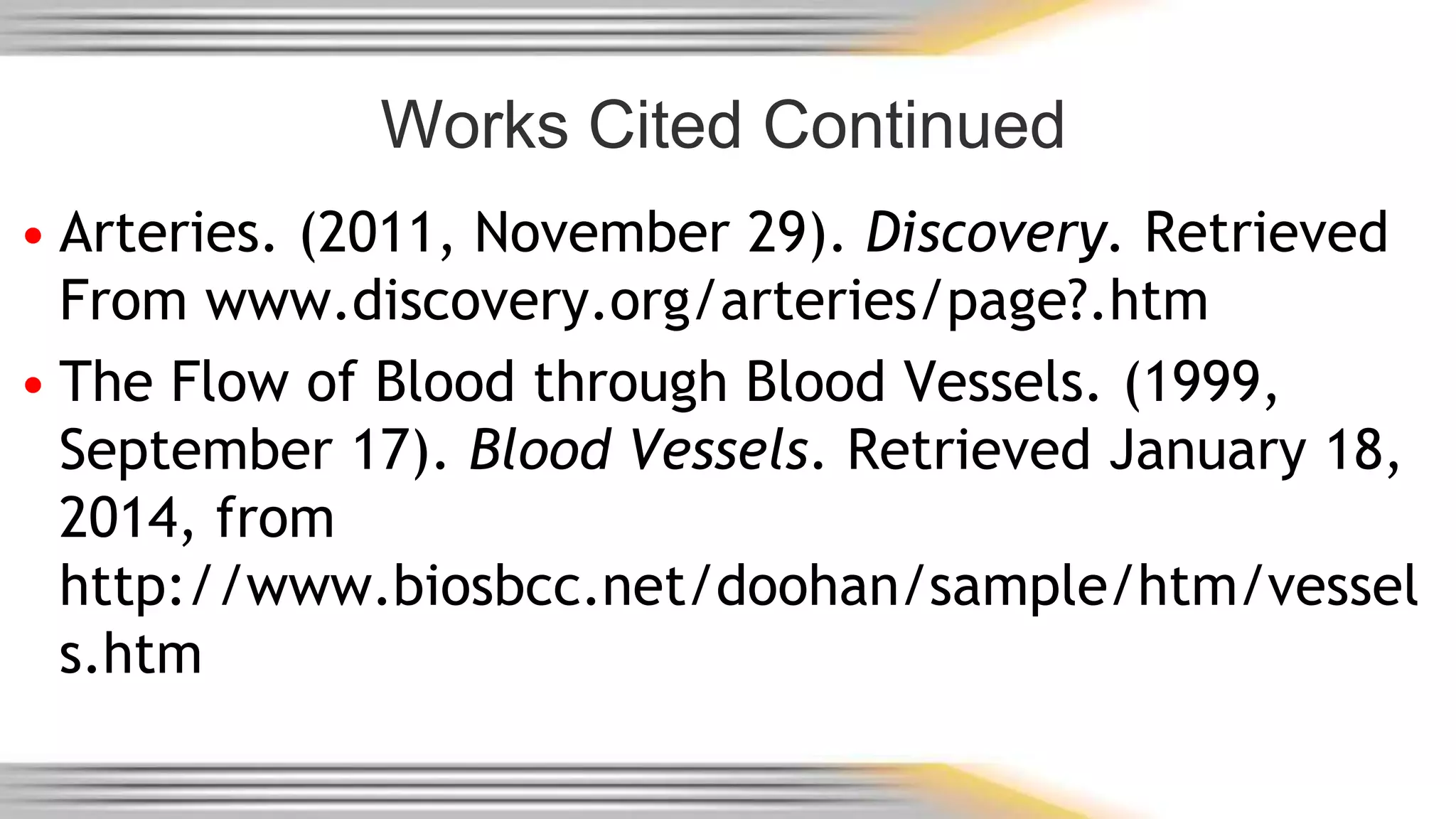 Works Cited Continued 
• Arteries. (2011, November 29). Discovery. Retrieved 
From www.discovery.org/arteries/page?.htm 
• The Flow of Blood through Blood Vessels. (1999, 
September 17). Blood Vessels. Retrieved January 18, 
2014, from 
http://www.biosbcc.net/doohan/sample/htm/vessel 
s.htm 
 