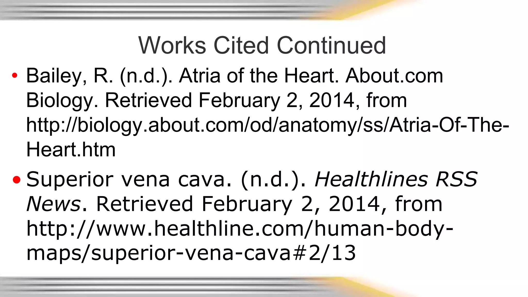 Works Cited Continued 
• Bailey, R. (n.d.). Atria of the Heart. About.com 
Biology. Retrieved February 2, 2014, from 
http://biology.about.com/od/anatomy/ss/Atria-Of-The- 
Heart.htm 
• Superior vena cava. (n.d.). Healthlines RSS 
News. Retrieved February 2, 2014, from 
http://www.healthline.com/human-body-maps/ 
superior-vena-cava#2/13 
