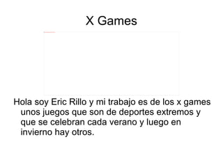 X Games Hola soy Eric Rillo y mi trabajo es de los x games unos juegos que son de deportes extremos y que se celebran cada verano y luego en invierno hay otros. 