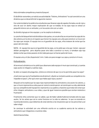 Hola estimadoscompañerosymaestroEzequiel.
El día 04 de noviembre,se realizóunaactividadde “Valores, Antivalores” la cual consistió en una
dinámica que se desarrolló de la siguiente manera:
Con anterioridadse lespidióalosestudiantesque llevarancajasde zapatos forradas una de rojo y
otra de azul sin darles mayor explicación de que se trataba. En las cajas rojas se colocó un
pequeño letrero con un antivalor, y en las azules otro con un valor.
Se dividió al grupo en tres equipos y se les explico la dinámica.
La cancha de básquetbol estádivididaendospartes,enunade ellasse encuentranlascajasde los
dos coloresyenla otra es el espacio que tienen los equipo uno y dos para construir un muro con
las cajas que recojan. El equipo tres es el guardián de las cajas, ellos trataran de evitar que las
pasen del otro lado.
NOTA: Al equipo tres que es el guardián de las cajas, se les pide que a los que tomen caja azul
debían perseguirlos pero dejarlos pasar otro lado a construir su muro, si tomaban caja roja
debían evitar que éstas pasaran al otro lado para que no fueran parte del muro.
El equipo uno y el dos disponía de 5 min. Cada uno para recoger sus cajas y construir el muro.
Profundización:
Al terminarla dinámica se les pidió que observara cada equipo el muro que construyó, y cuantas
cajas azules lo integran y cuántas rojas.
Se abre un espacio de preguntas. ¿Cómo se sintieron de que no se les permitía pasar las cajas?
¿Cuál creenque seala finalidadde estadinámica?,¿Quiénse molestócuandosus compañeros les
impedían el paso?, ¿Por qué creen que había cajas rojas y azules?
Despuésse lesexplica que las cajas rojas representaban los antivalores y las azules los valores, y
que el muro representasuvidayque así comolo construyeron así construyensuvida,ademásde
que sus compañerosdel equipotres representa a sus padres y maestros que tratan de evitar que
ellos integren antivalores a sus vidas, y que de igual manera es posible que sientan molestia o
frustración.
Finalmente ellos comentan que no sabían, que de haber sabido hubieran tomado sólo las cajas
azules. Se les aclara que así es como funciona en la vida no sabemos lo que se esconde en
nuestrasdecisiones y que debemos de estar atentos a las situaciones que se nos presentan y así
saber elegir.
Se concluye la actividad con una reflexión escrita en su cuaderno acerca de los valores y
antivalores que integramos a nuestras vidas.
Xóchitl García Ordaz.
 