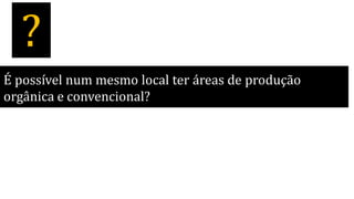 É possível num mesmo local ter áreas de produção
orgânica e convencional?
?
 