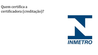 Quem certifica a
certificadora (creditação)?
 