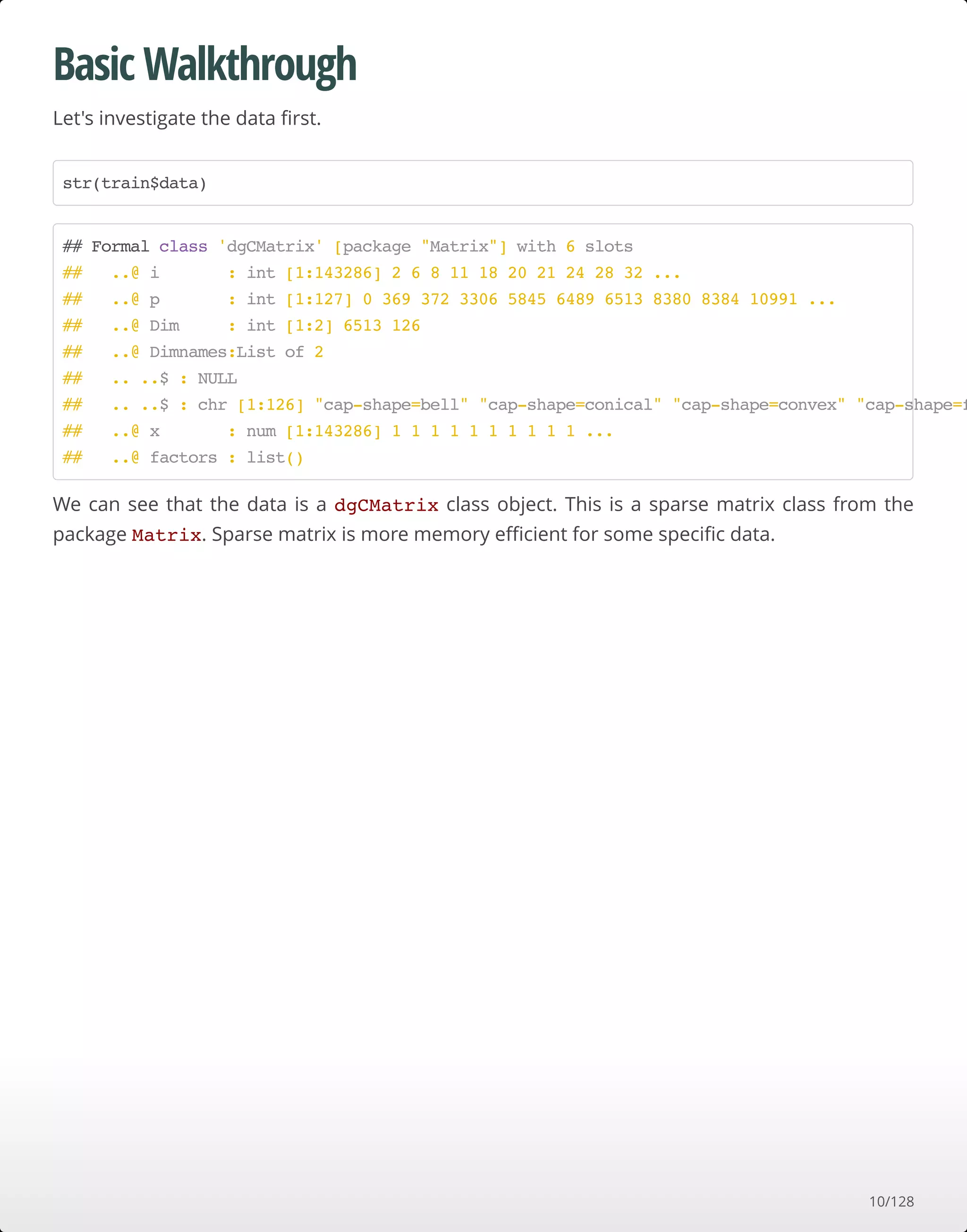 Basic Walkthrough
Let's investigate the data ﬁrst.
We can see that the data is a dgCMatrix class object. This is a sparse matrix class from the
package Matrix. Sparse matrix is more memory eﬃcient for some speciﬁc data.
str(train$data)
## Formal class 'dgCMatrix' [package "Matrix"] with 6 slots
## ..@ i : int [1:143286] 2 6 8 11 18 20 21 24 28 32 ...
## ..@ p : int [1:127] 0 369 372 3306 5845 6489 6513 8380 8384 10991 ...
## ..@ Dim : int [1:2] 6513 126
## ..@ Dimnames:List of 2
## .. ..$ : NULL
## .. ..$ : chr [1:126] "cap-shape=bell" "cap-shape=conical" "cap-shape=convex" "cap-shape=f
## ..@ x : num [1:143286] 1 1 1 1 1 1 1 1 1 1 ...
## ..@ factors : list()
10/128
 