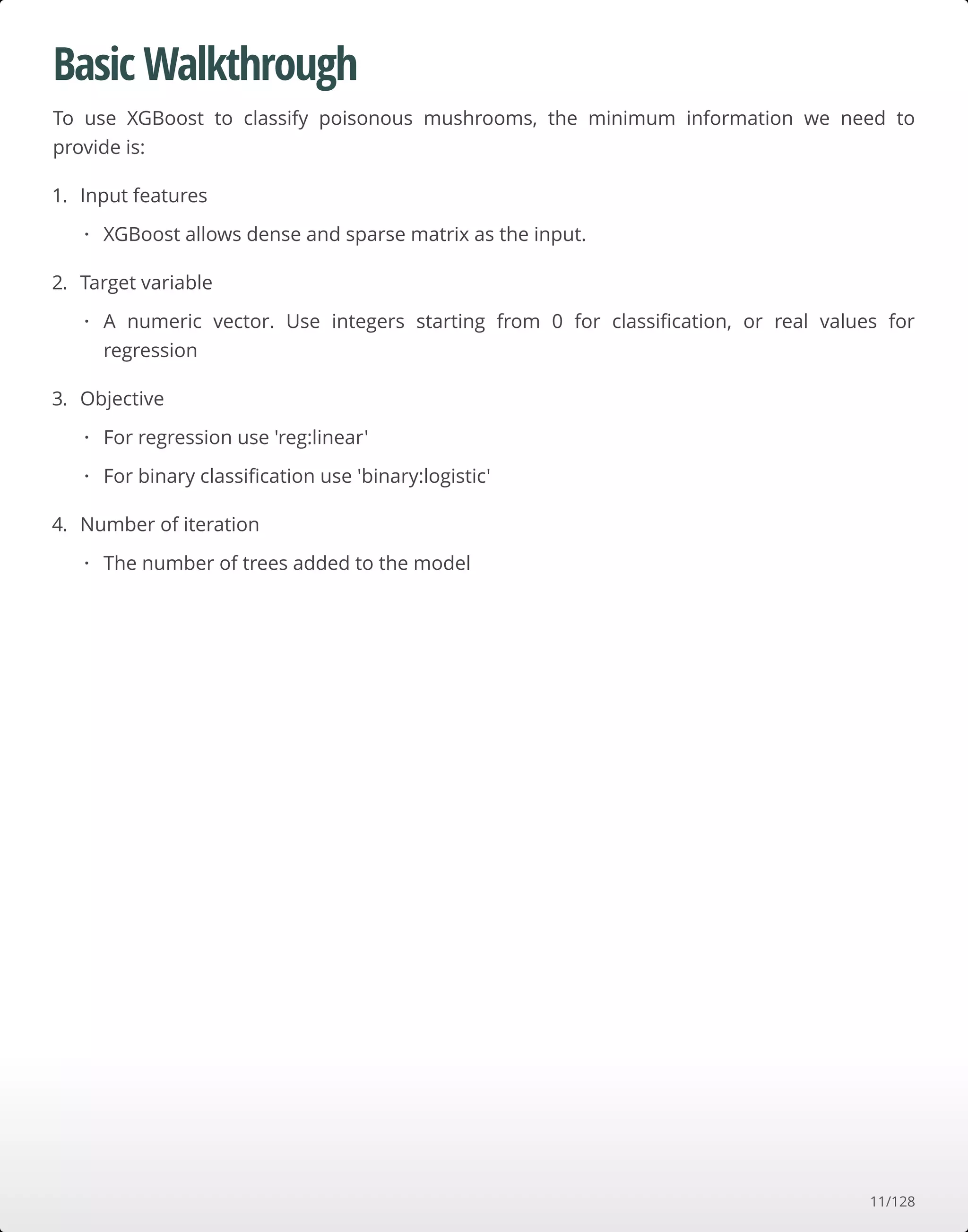 Basic Walkthrough
To use XGBoost to classify poisonous mushrooms, the minimum information we need to
provide is:
1. Input features
2. Target variable
3. Objective
4. Number of iteration
XGBoost allows dense and sparse matrix as the input.·
A numeric vector. Use integers starting from 0 for classiﬁcation, or real values for
regression
·
For regression use 'reg:linear'
For binary classiﬁcation use 'binary:logistic'
·
·
The number of trees added to the model·
11/128
 