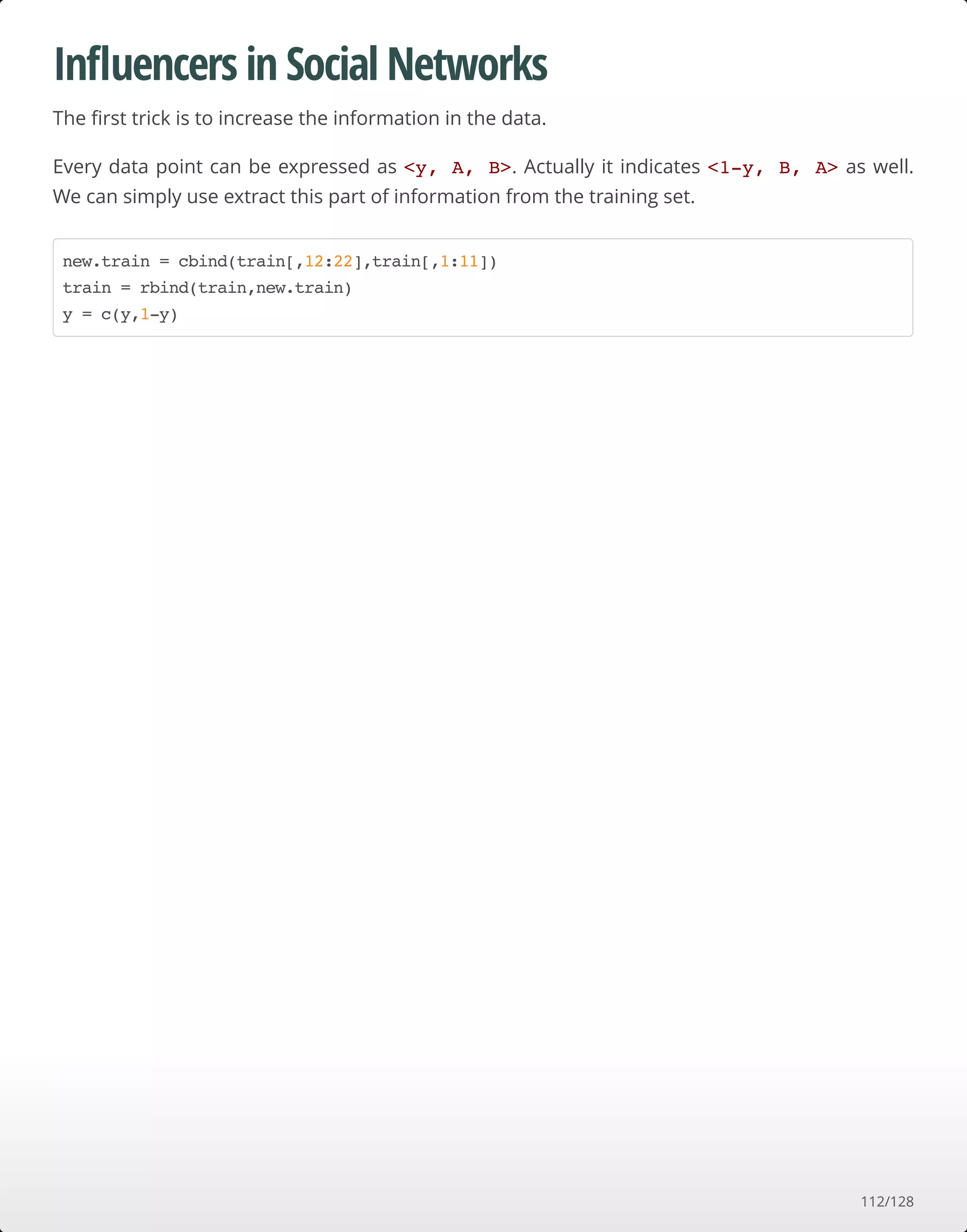 Inﬂuencers in Social Networks
The ﬁrst trick is to increase the information in the data.
Every data point can be expressed as <y, A, B>. Actually it indicates <1-y, B, A> as well.
We can simply use extract this part of information from the training set.
new.train = cbind(train[,12:22],train[,1:11])
train = rbind(train,new.train)
y = c(y,1-y)
112/128
 