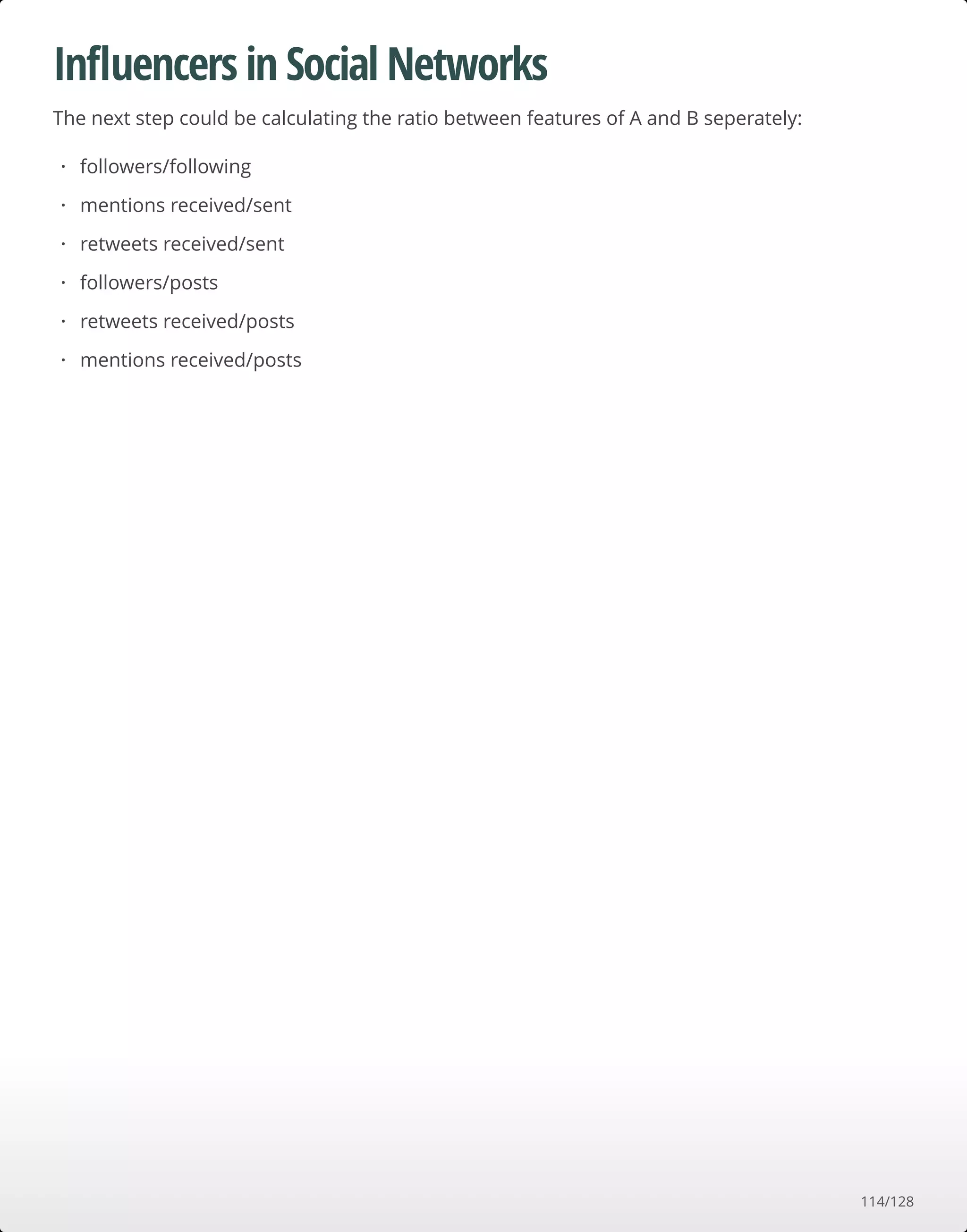 Inﬂuencers in Social Networks
The next step could be calculating the ratio between features of A and B seperately:
followers/following
mentions received/sent
retweets received/sent
followers/posts
retweets received/posts
mentions received/posts
·
·
·
·
·
·
114/128
 