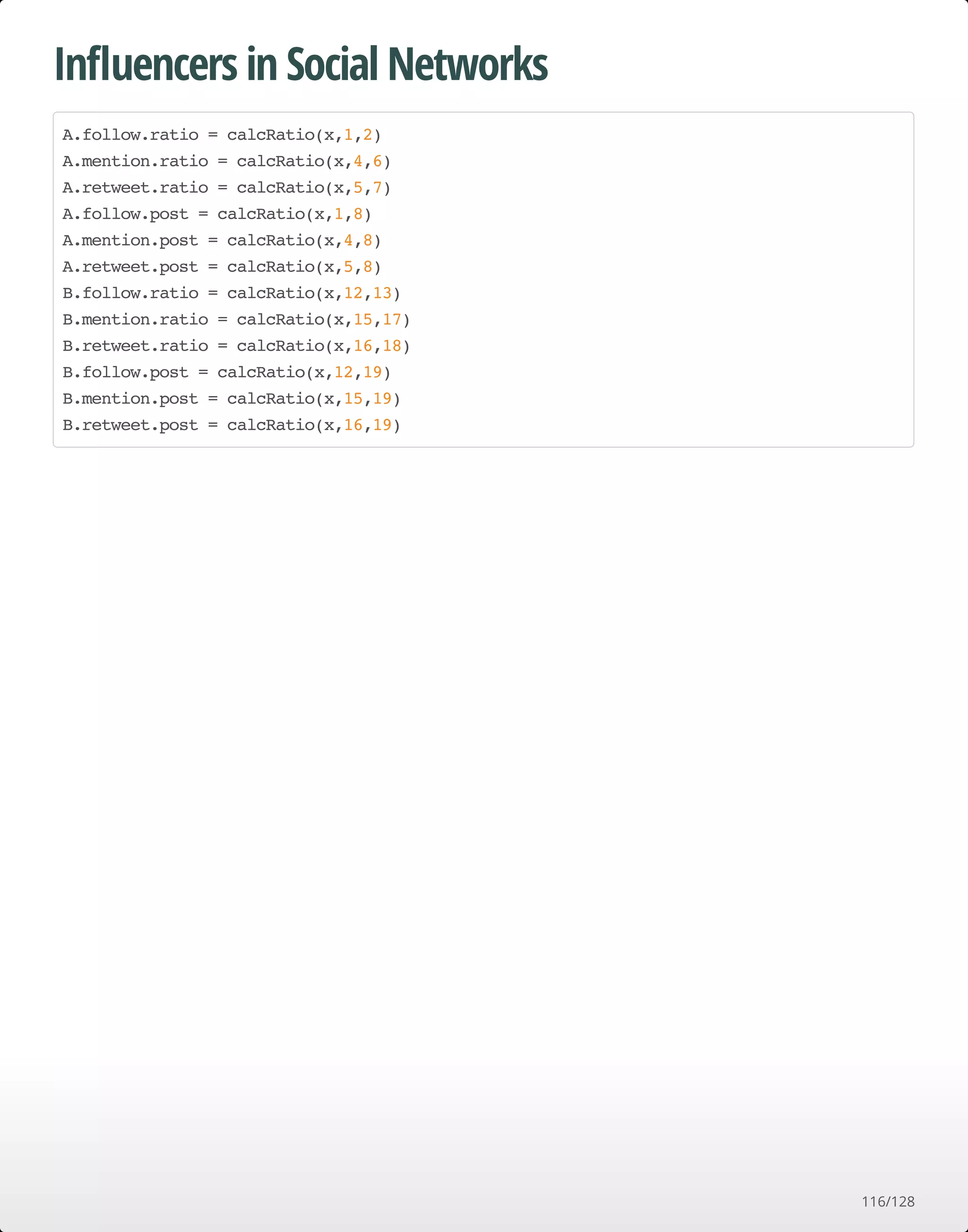 Inﬂuencers in Social Networks
A.follow.ratio = calcRatio(x,1,2)
A.mention.ratio = calcRatio(x,4,6)
A.retweet.ratio = calcRatio(x,5,7)
A.follow.post = calcRatio(x,1,8)
A.mention.post = calcRatio(x,4,8)
A.retweet.post = calcRatio(x,5,8)
B.follow.ratio = calcRatio(x,12,13)
B.mention.ratio = calcRatio(x,15,17)
B.retweet.ratio = calcRatio(x,16,18)
B.follow.post = calcRatio(x,12,19)
B.mention.post = calcRatio(x,15,19)
B.retweet.post = calcRatio(x,16,19)
116/128
 