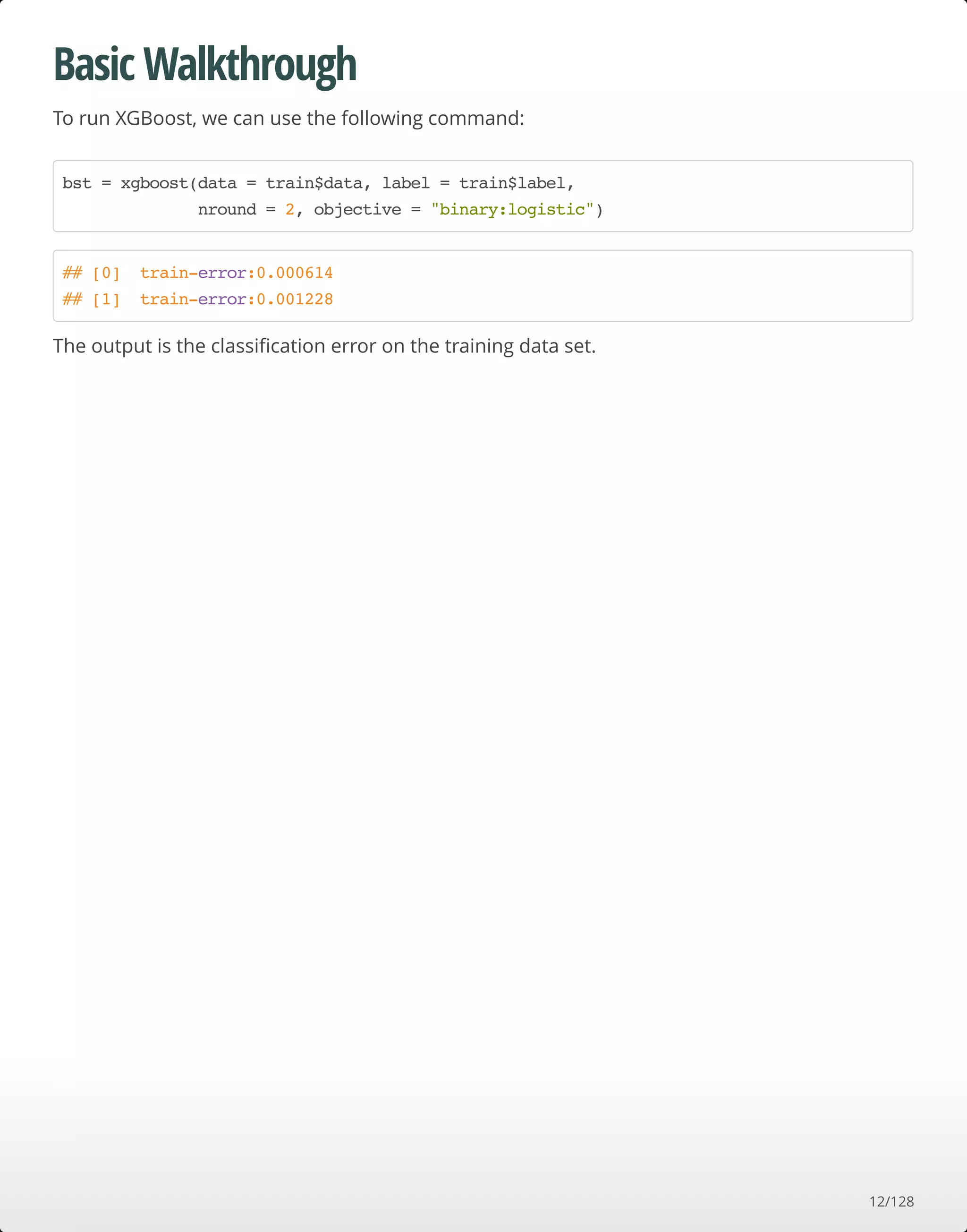 Basic Walkthrough
To run XGBoost, we can use the following command:
The output is the classiﬁcation error on the training data set.
bst = xgboost(data = train$data, label = train$label,
nround = 2, objective = "binary:logistic")
## [0] train-error:0.000614
## [1] train-error:0.001228
12/128
 