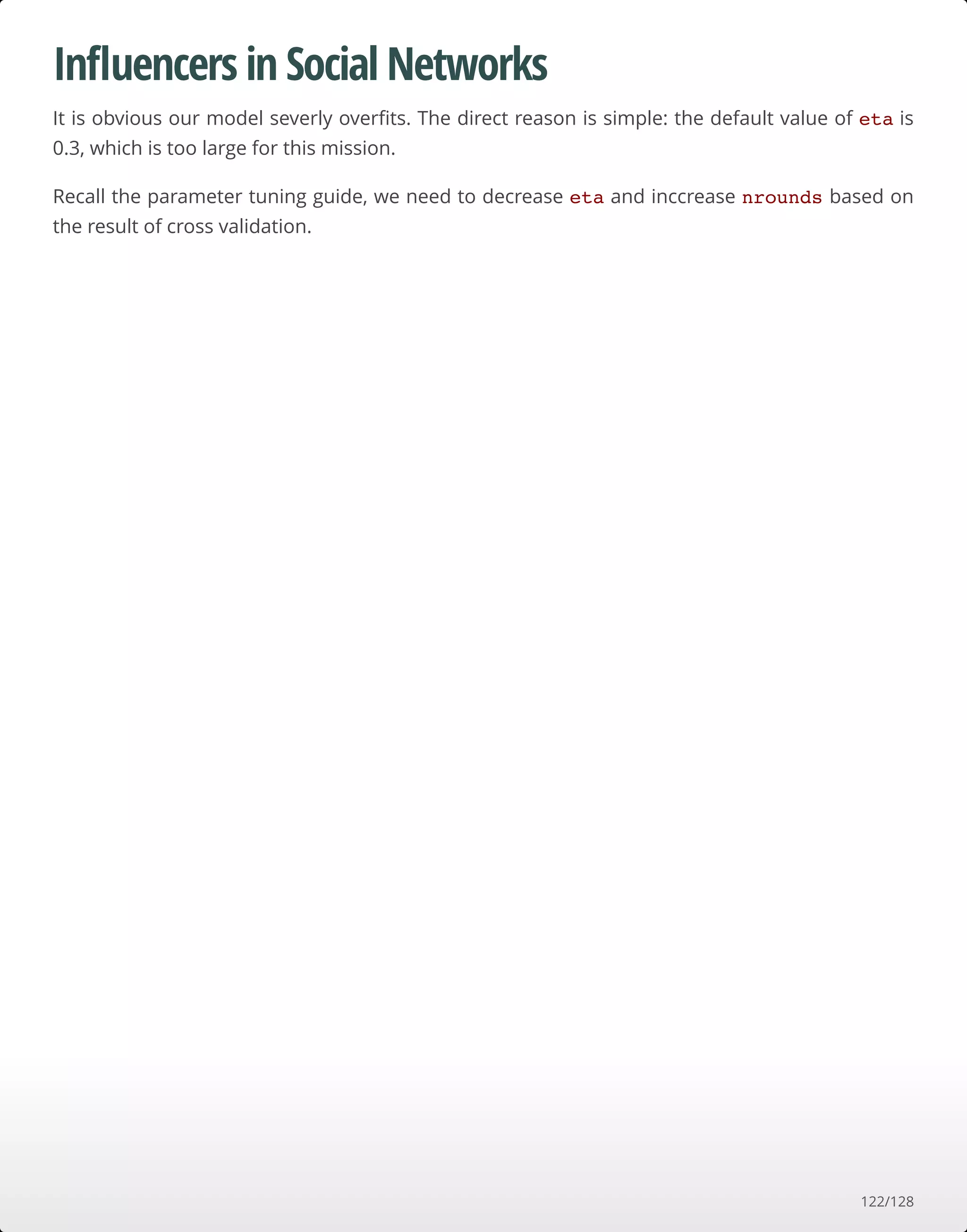 Inﬂuencers in Social Networks
It is obvious our model severly overﬁts. The direct reason is simple: the default value of eta is
0.3, which is too large for this mission.
Recall the parameter tuning guide, we need to decrease eta and inccrease nrounds based on
the result of cross validation.
122/128
 