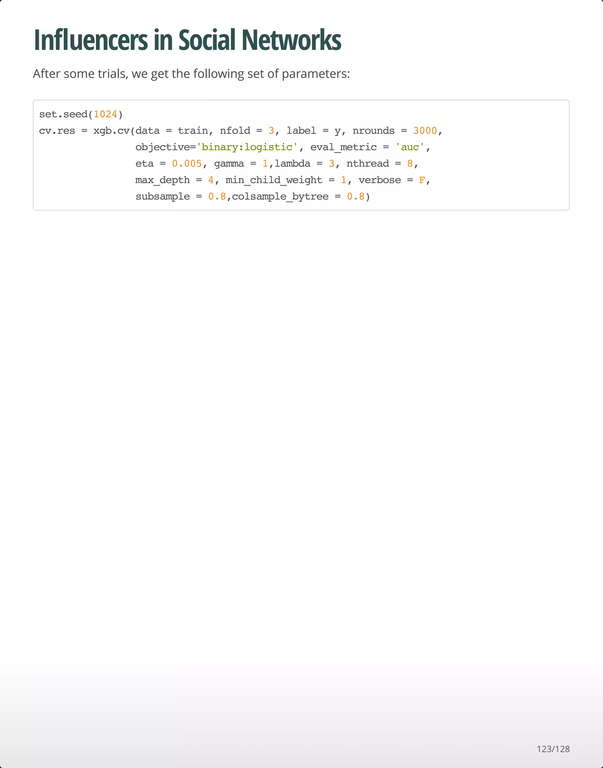 Inﬂuencers in Social Networks
After some trials, we get the following set of parameters:
set.seed(1024)
cv.res = xgb.cv(data = train, nfold = 3, label = y, nrounds = 3000,
objective='binary:logistic', eval_metric = 'auc',
eta = 0.005, gamma = 1,lambda = 3, nthread = 8,
max_depth = 4, min_child_weight = 1, verbose = F,
subsample = 0.8,colsample_bytree = 0.8)
123/128
 