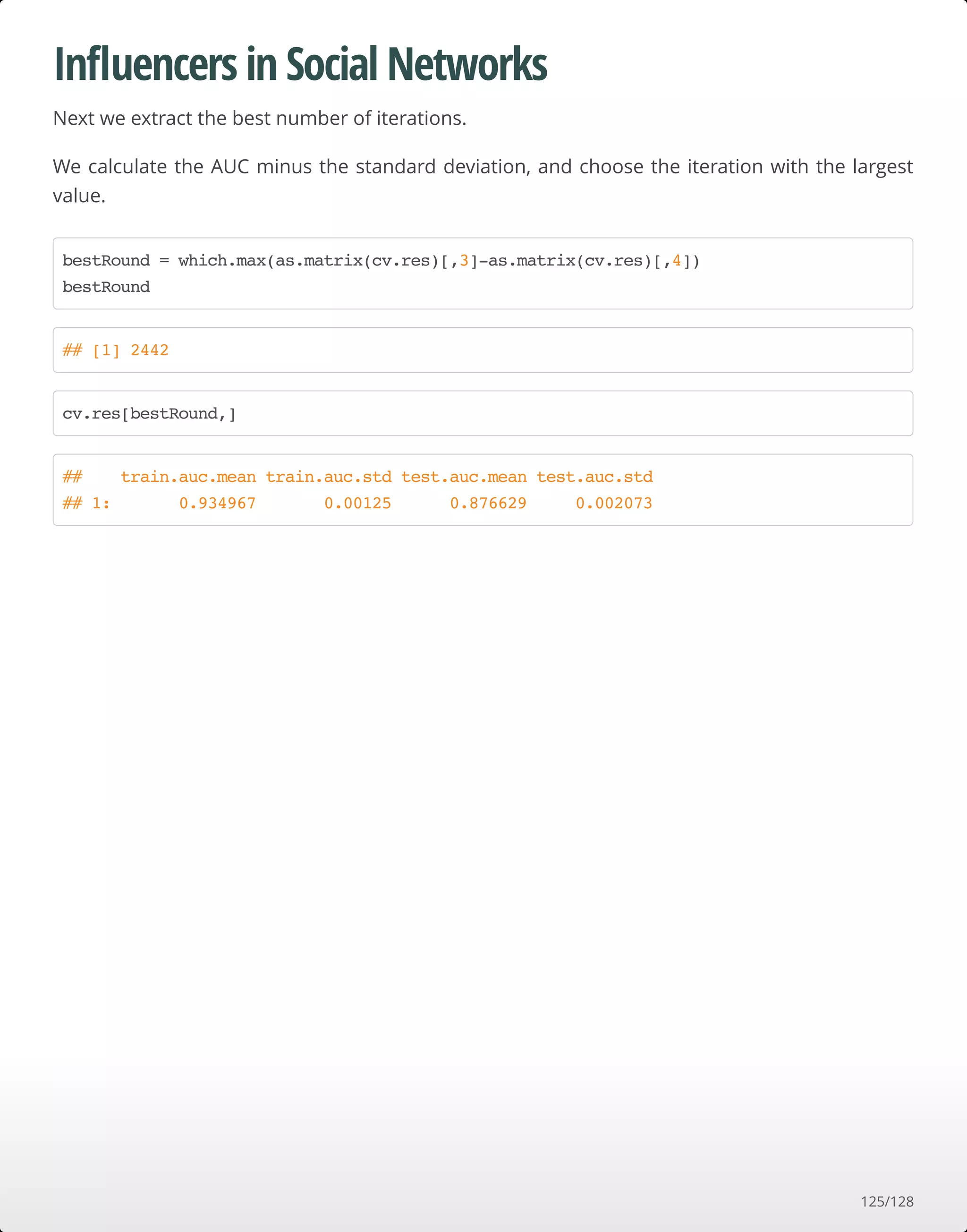 Inﬂuencers in Social Networks
Next we extract the best number of iterations.
We calculate the AUC minus the standard deviation, and choose the iteration with the largest
value.
bestRound = which.max(as.matrix(cv.res)[,3]-as.matrix(cv.res)[,4])
bestRound
## [1] 2442
cv.res[bestRound,]
## train.auc.mean train.auc.std test.auc.mean test.auc.std
## 1: 0.934967 0.00125 0.876629 0.002073
125/128
 